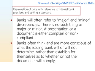 Document Checking– SIMPLIFIED – Zahoor N Dattu
 Banks will often refer to “major” and “minor”
discrepancies. There is no such thing as
major or minor. A presentation or a
document is either complain or non-
compliant.
 Banks often think and are more conscious of
what the issuing bank will or will not
determine, rather than establish for
themselves as to whether or not the
documents will comply.
Examination of docs with reference to internal bank
practices and setting a standard
 