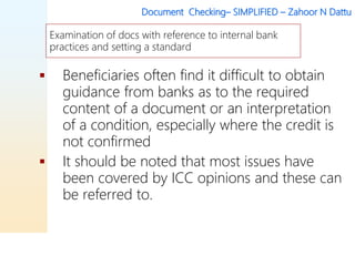 Document Checking– SIMPLIFIED – Zahoor N Dattu
 Beneficiaries often find it difficult to obtain
guidance from banks as to the required
content of a document or an interpretation
of a condition, especially where the credit is
not confirmed
 It should be noted that most issues have
been covered by ICC opinions and these can
be referred to.
Examination of docs with reference to internal bank
practices and setting a standard
 