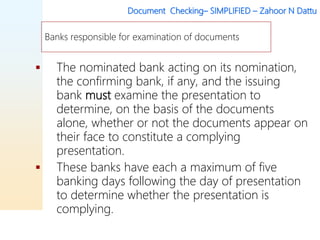 Document Checking– SIMPLIFIED – Zahoor N Dattu
 The nominated bank acting on its nomination,
the confirming bank, if any, and the issuing
bank must examine the presentation to
determine, on the basis of the documents
alone, whether or not the documents appear on
their face to constitute a complying
presentation.
 These banks have each a maximum of five
banking days following the day of presentation
to determine whether the presentation is
complying.
Banks responsible for examination of documents
 