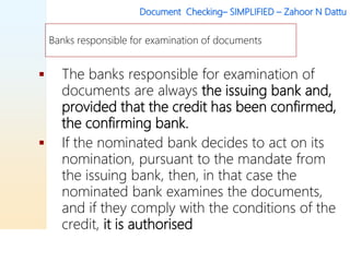 Document Checking– SIMPLIFIED – Zahoor N Dattu
 The banks responsible for examination of
documents are always the issuing bank and,
provided that the credit has been confirmed,
the confirming bank.
 If the nominated bank decides to act on its
nomination, pursuant to the mandate from
the issuing bank, then, in that case the
nominated bank examines the documents,
and if they comply with the conditions of the
credit, it is authorised
Banks responsible for examination of documents
 