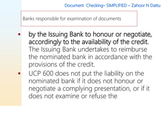 Document Checking– SIMPLIFIED – Zahoor N Dattu
 by the Issuing Bank to honour or negotiate,
accordingly to the availability of the credit.
The Issuing Bank undertakes to reimburse
the nominated bank in accordance with the
provisions of the credit.
 UCP 600 does not put the liability on the
nominated bank if it does not honour or
negotiate a complying presentation, or if it
does not examine or refuse the
Banks responsible for examination of documents
 