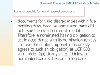Document Checking– SIMPLIFIED – Zahoor N Dattu
 documents for valid discrepancies within five
banking days, because nominated bank did
not issue the credit nor confirmed it.
Therefore, a nominated has no obligation to
act in accordance with its nomination (unless
it is also the confirming bank or expressly
agrees to such an obligation) as UCP 600
sub-article 12(a) clearly states “ Unless a
nominated bank is the confirming bank
Banks responsible for examination of documents
 