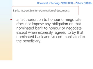 Document Checking– SIMPLIFIED – Zahoor N Dattu
 an authorisation to honour or negotiate
does not impose any obligation on that
nominated bank to honour or negotiate,
except when expressly agreed to by that
nominated bank and so communicated to
the beneficiary.
Banks responsible for examination of documents
 