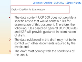 Document Checking– SIMPLIFIED – Zahoor N Dattu
 The data content UCP 600 does not provide a
specific article that would contain rules for
examination of this document. Therefore, the
following rules based on general UCP 600 rules
and ISBP will provide guidance in examination
of drafts:
 The data evidenced in the draft may not be in
conflict with other documents required by the
credit; and
 The draft must comply with the conditions of
the credit.
Draft – Checklist for Examination.
 