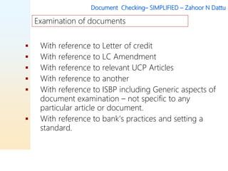 Document Checking– SIMPLIFIED – Zahoor N Dattu
 With reference to Letter of credit
 With reference to LC Amendment
 With reference to relevant UCP Articles
 With reference to another
 With reference to ISBP including Generic aspects of
document examination – not specific to any
particular article or document.
 With reference to bank’s practices and setting a
standard.
Examination of documents
 