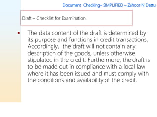 Document Checking– SIMPLIFIED – Zahoor N Dattu
 The data content of the draft is determined by
its purpose and functions in credit transactions.
Accordingly, the draft will not contain any
description of the goods, unless otherwise
stipulated in the credit. Furthermore, the draft is
to be made out in compliance with a local law
where it has been issued and must comply with
the conditions and availability of the credit.
Draft – Checklist for Examination.
 