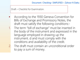 Document Checking– SIMPLIFIED – Zahoor N Dattu
 According to the 1930 Geneva Convention for
Bills of Exchange and Promissory Notes, the
draft must satisfy the following conditions:-
1. The term “bill of exchange” must be inserted in
the body of the instrument and expressed in the
language employed in drawing up the
instrument. d and must comply with the
conditions and availability of the credit.
2. The draft must contain an unconditional order
to pay a sum of money.
Draft – Checklist for Examination.
 