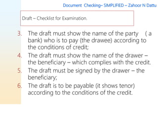 Document Checking– SIMPLIFIED – Zahoor N Dattu
3. The draft must show the name of the party ( a
bank) who is to pay (the drawee) according to
the conditions of credit;
4. The draft must show the name of the drawer –
the beneficiary – which complies with the credit.
5. The draft must be signed by the drawer – the
beneficiary;
6. The draft is to be payable (it shows tenor)
according to the conditions of the credit.
Draft – Checklist for Examination.
 