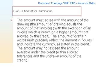 Document Checking– SIMPLIFIED – Zahoor N Dattu
7. The amount must agree with the amount of the
drawing (the amount of drawing equals the
amount of that invoice) ( with the exception of an
invoice which is drawn on a higher amount that
allowed by the credit). The amount of drafts in
words must precisely reflect the amount in figures,
and indicate the currency, as stated in the credit.
The amount may not exceed the amount
available under the credit (within allowed
tolerances and the undrawn amount of the
credit.)
Draft – Checklist for Examination.
 