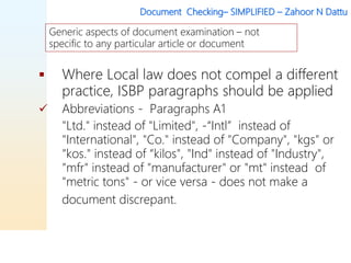 Document Checking– SIMPLIFIED – Zahoor N Dattu
 Where Local law does not compel a different
practice, ISBP paragraphs should be applied
 Abbreviations - Paragraphs A1
"Ltd." instead of "Limited", -“Intl” instead of
"International", "Co." instead of "Company", "kgs" or
"kos." instead of “kilos", "Ind" instead of "Industry",
"mfr" instead of "manufacturer" or "mt" instead of
"metric tons" - or vice versa - does not make a
document discrepant.
Generic aspects of document examination – not
specific to any particular article or document
 