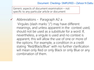 Document Checking– SIMPLIFIED – Zahoor N Dattu
 Abbreviations - Paragraph A2 a
Virgules (slash marks "/") may have different
meanings, and unless apparent in the context used,
should not be used as a substitute for a word. If,
nevertheless, a virgule is used and no context is
apparent, this will allow the use of one or more of
the options. For example, a condition in a credit
stating "Red/Black/Blue" with no further clarification
will mean only Red or only Black or only Blue or any
combination of them.
Generic aspects of document examination – not
specific to any particular article or document
 