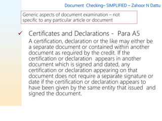 Document Checking– SIMPLIFIED – Zahoor N Dattu
 Certificates and Declarations - Para A5
A certification, declaration or the like may either be
a separate document or contained within another
document as required by the credit. If the
certification or declaration appears in another
document which is signed and dated, any
certification or declaration appearing on that
document does not require a separate signature or
date if the certification or declaration appears to
have been given by the same entity that issued and
signed the document.
Generic aspects of document examination – not
specific to any particular article or document
 