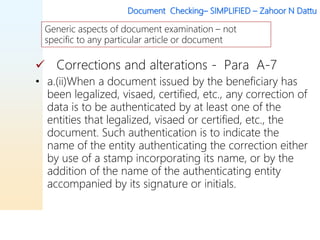 Document Checking– SIMPLIFIED – Zahoor N Dattu
 Corrections and alterations - Para A-7
• a.(ii)When a document issued by the beneficiary has
been legalized, visaed, certified, etc., any correction of
data is to be authenticated by at least one of the
entities that legalized, visaed or certified, etc., the
document. Such authentication is to indicate the
name of the entity authenticating the correction either
by use of a stamp incorporating its name, or by the
addition of the name of the authenticating entity
accompanied by its signature or initials.
Generic aspects of document examination – not
specific to any particular article or document
 