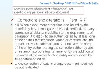 Document Checking– SIMPLIFIED – Zahoor N Dattu
 Corrections and alterations - Para A-7
• b.ii. When a document other than one issued by the
beneficiary has been legalized, visaed, certified, etc., any
correction of data is, in addition to the requirements of
paragraph A7) (b) (i), to be authenticated by at least one
of the entities that legalized, visaed or certified, etc., the
document. Such authentication is to indicate the name
of the entity authenticating the correction either by use
of a stamp incorporating its name, or by the addition of
the name of the authenticating entity accompanied by
its signature or initials.
• c. Any correction of data in a copy document need not
be authenticated.
Generic aspects of document examination – not
specific to any particular article or document
 
