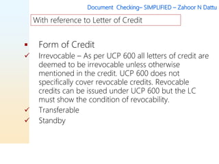 Document Checking– SIMPLIFIED – Zahoor N Dattu
 Form of Credit
 Irrevocable – As per UCP 600 all letters of credit are
deemed to be irrevocable unless otherwise
mentioned in the credit. UCP 600 does not
specifically cover revocable credits. Revocable
credits can be issued under UCP 600 but the LC
must show the condition of revocability.
 Transferable
 Standby
With reference to Letter of Credit
 
