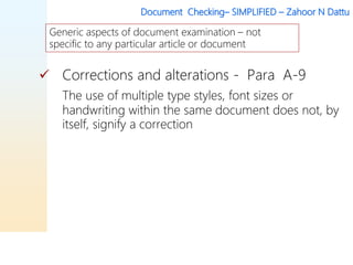 Document Checking– SIMPLIFIED – Zahoor N Dattu
 Corrections and alterations - Para A-9
The use of multiple type styles, font sizes or
handwriting within the same document does not, by
itself, signify a correction
Generic aspects of document examination – not
specific to any particular article or document
 