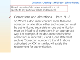 Document Checking– SIMPLIFIED – Zahoor N Dattu
 Corrections and alterations - Para 9-12
12) Where a document contains more than one
correction or alteration, either each correction must
be authenticated separately or one authentication
must be linked to all corrections in an appropriate
way. For example, if the document shows three
corrections numbered 1, 2 and 3, one statement
such as "Correction numbers 1, 2 and 3 above
authorized by XXX" or similar, will satisfy the
requirement for authentication.
Generic aspects of document examination – not
specific to any particular article or document
 
