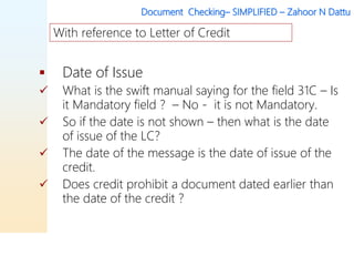 Document Checking– SIMPLIFIED – Zahoor N Dattu
 Date of Issue
 What is the swift manual saying for the field 31C – Is
it Mandatory field ? – No - it is not Mandatory.
 So if the date is not shown – then what is the date
of issue of the LC?
 The date of the message is the date of issue of the
credit.
 Does credit prohibit a document dated earlier than
the date of the credit ?
With reference to Letter of Credit
 