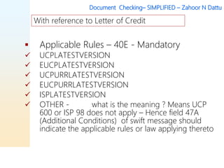 Document Checking– SIMPLIFIED – Zahoor N Dattu
 Applicable Rules – 40E - Mandatory
 UCPLATESTVERSION
 EUCPLATESTVERSION
 UCPURRLATESTVERSION
 EUCPURRLATESTVERSION
 ISPLATESTVERSION
 OTHER - what is the meaning ? Means UCP
600 or ISP 98 does not apply – Hence field 47A
(Additional Conditions) of swift message should
indicate the applicable rules or law applying thereto
With reference to Letter of Credit
 