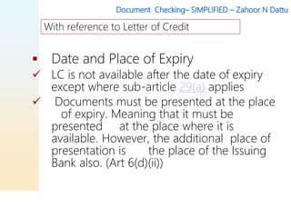 Document Checking– SIMPLIFIED – Zahoor N Dattu
 Date and Place of Expiry
 LC is not available after the date of expiry
except where sub-article 29(a) applies
 Documents must be presented at the place
of expiry. Meaning that it must be
presented at the place where it is
available. However, the additional place of
presentation is the place of the Issuing
Bank also. (Art 6(d)(ii))
With reference to Letter of Credit
 