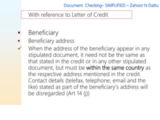 Document Checking– SIMPLIFIED – Zahoor N Dattu
 Beneficiary
 Beneficiary address
 When the address of the beneficiary appear in any
stipulated document, it need not be the same as
that stated in the credit or in any other stipulated
document, but must be within the same country as
the respective address mentioned in the credit.
Contact details (telefax, telephone, email and the
like) stated as part of the beneficiary's address will
be disregarded (Art 14 (j))
With reference to Letter of Credit
 