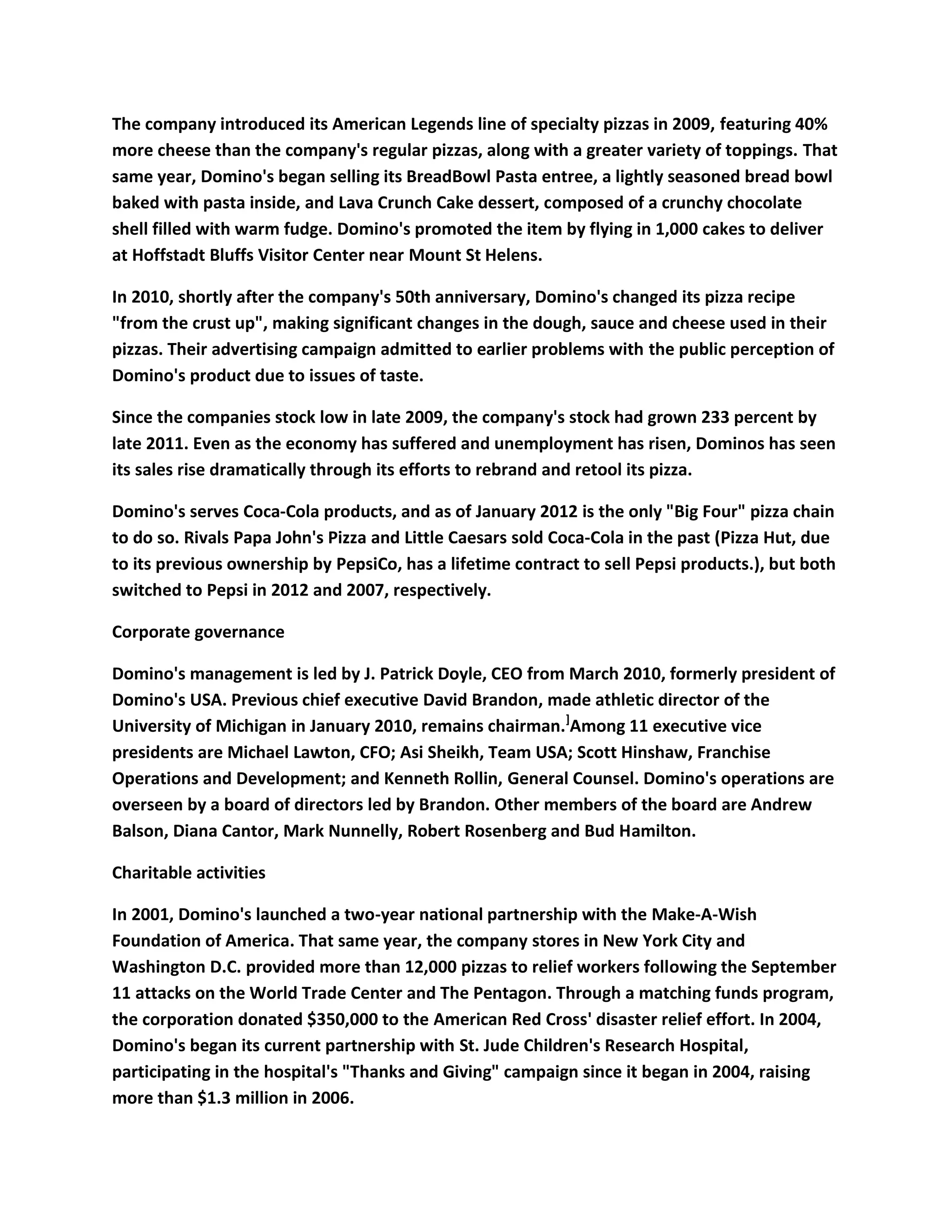The company introduced its American Legends line of specialty pizzas in 2009, featuring 40%
more cheese than the company's regular pizzas, along with a greater variety of toppings. That
same year, Domino's began selling its BreadBowl Pasta entree, a lightly seasoned bread bowl
baked with pasta inside, and Lava Crunch Cake dessert, composed of a crunchy chocolate
shell filled with warm fudge. Domino's promoted the item by flying in 1,000 cakes to deliver
at Hoffstadt Bluffs Visitor Center near Mount St Helens.

In 2010, shortly after the company's 50th anniversary, Domino's changed its pizza recipe
"from the crust up", making significant changes in the dough, sauce and cheese used in their
pizzas. Their advertising campaign admitted to earlier problems with the public perception of
Domino's product due to issues of taste.

Since the companies stock low in late 2009, the company's stock had grown 233 percent by
late 2011. Even as the economy has suffered and unemployment has risen, Dominos has seen
its sales rise dramatically through its efforts to rebrand and retool its pizza.

Domino's serves Coca-Cola products, and as of January 2012 is the only "Big Four" pizza chain
to do so. Rivals Papa John's Pizza and Little Caesars sold Coca-Cola in the past (Pizza Hut, due
to its previous ownership by PepsiCo, has a lifetime contract to sell Pepsi products.), but both
switched to Pepsi in 2012 and 2007, respectively.

Corporate governance

Domino's management is led by J. Patrick Doyle, CEO from March 2010, formerly president of
Domino's USA. Previous chief executive David Brandon, made athletic director of the
University of Michigan in January 2010, remains chairman.]Among 11 executive vice
presidents are Michael Lawton, CFO; Asi Sheikh, Team USA; Scott Hinshaw, Franchise
Operations and Development; and Kenneth Rollin, General Counsel. Domino's operations are
overseen by a board of directors led by Brandon. Other members of the board are Andrew
Balson, Diana Cantor, Mark Nunnelly, Robert Rosenberg and Bud Hamilton.

Charitable activities

In 2001, Domino's launched a two-year national partnership with the Make-A-Wish
Foundation of America. That same year, the company stores in New York City and
Washington D.C. provided more than 12,000 pizzas to relief workers following the September
11 attacks on the World Trade Center and The Pentagon. Through a matching funds program,
the corporation donated $350,000 to the American Red Cross' disaster relief effort. In 2004,
Domino's began its current partnership with St. Jude Children's Research Hospital,
participating in the hospital's "Thanks and Giving" campaign since it began in 2004, raising
more than $1.3 million in 2006.
 