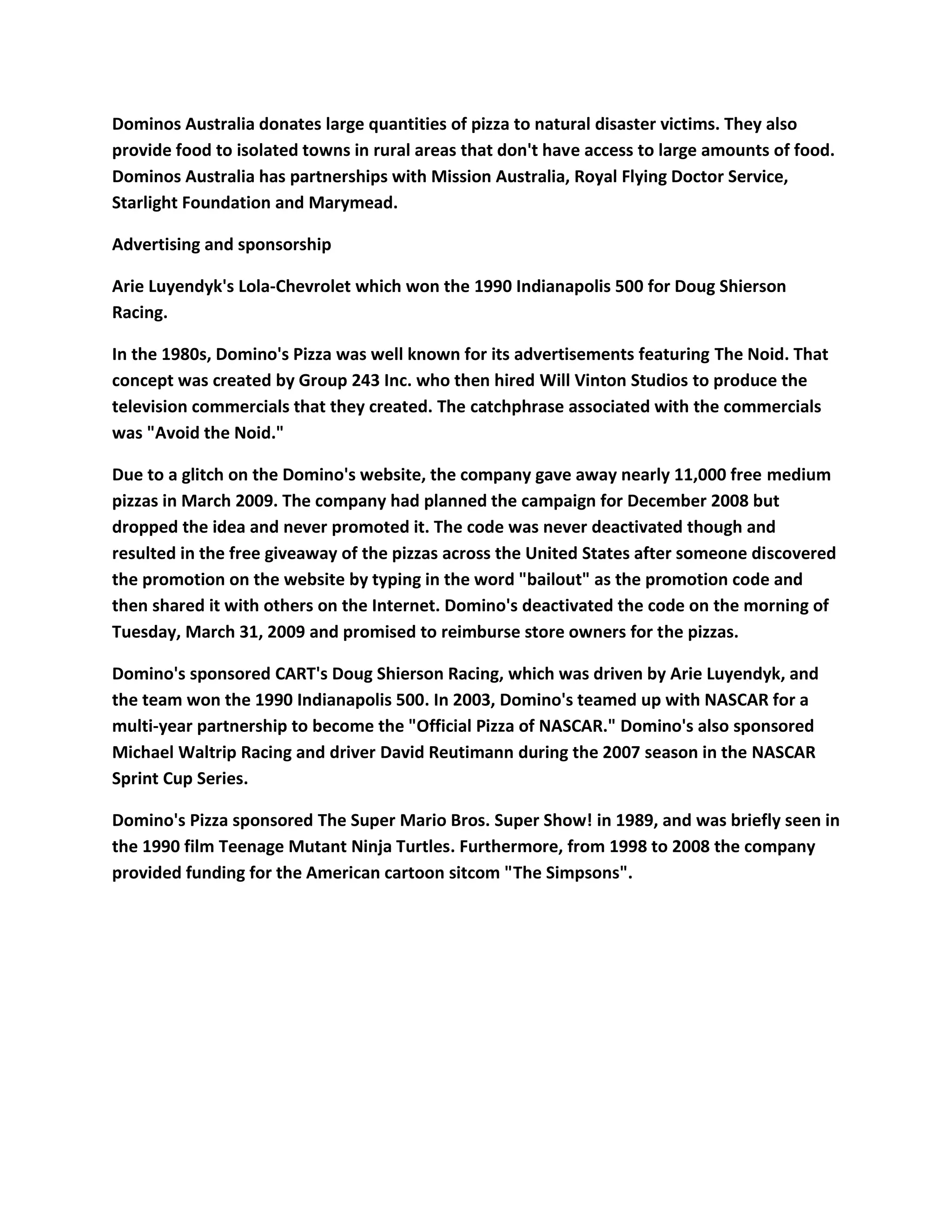 Dominos Australia donates large quantities of pizza to natural disaster victims. They also
provide food to isolated towns in rural areas that don't have access to large amounts of food.
Dominos Australia has partnerships with Mission Australia, Royal Flying Doctor Service,
Starlight Foundation and Marymead.

Advertising and sponsorship

Arie Luyendyk's Lola-Chevrolet which won the 1990 Indianapolis 500 for Doug Shierson
Racing.

In the 1980s, Domino's Pizza was well known for its advertisements featuring The Noid. That
concept was created by Group 243 Inc. who then hired Will Vinton Studios to produce the
television commercials that they created. The catchphrase associated with the commercials
was "Avoid the Noid."

Due to a glitch on the Domino's website, the company gave away nearly 11,000 free medium
pizzas in March 2009. The company had planned the campaign for December 2008 but
dropped the idea and never promoted it. The code was never deactivated though and
resulted in the free giveaway of the pizzas across the United States after someone discovered
the promotion on the website by typing in the word "bailout" as the promotion code and
then shared it with others on the Internet. Domino's deactivated the code on the morning of
Tuesday, March 31, 2009 and promised to reimburse store owners for the pizzas.

Domino's sponsored CART's Doug Shierson Racing, which was driven by Arie Luyendyk, and
the team won the 1990 Indianapolis 500. In 2003, Domino's teamed up with NASCAR for a
multi-year partnership to become the "Official Pizza of NASCAR." Domino's also sponsored
Michael Waltrip Racing and driver David Reutimann during the 2007 season in the NASCAR
Sprint Cup Series.

Domino's Pizza sponsored The Super Mario Bros. Super Show! in 1989, and was briefly seen in
the 1990 film Teenage Mutant Ninja Turtles. Furthermore, from 1998 to 2008 the company
provided funding for the American cartoon sitcom "The Simpsons".
 