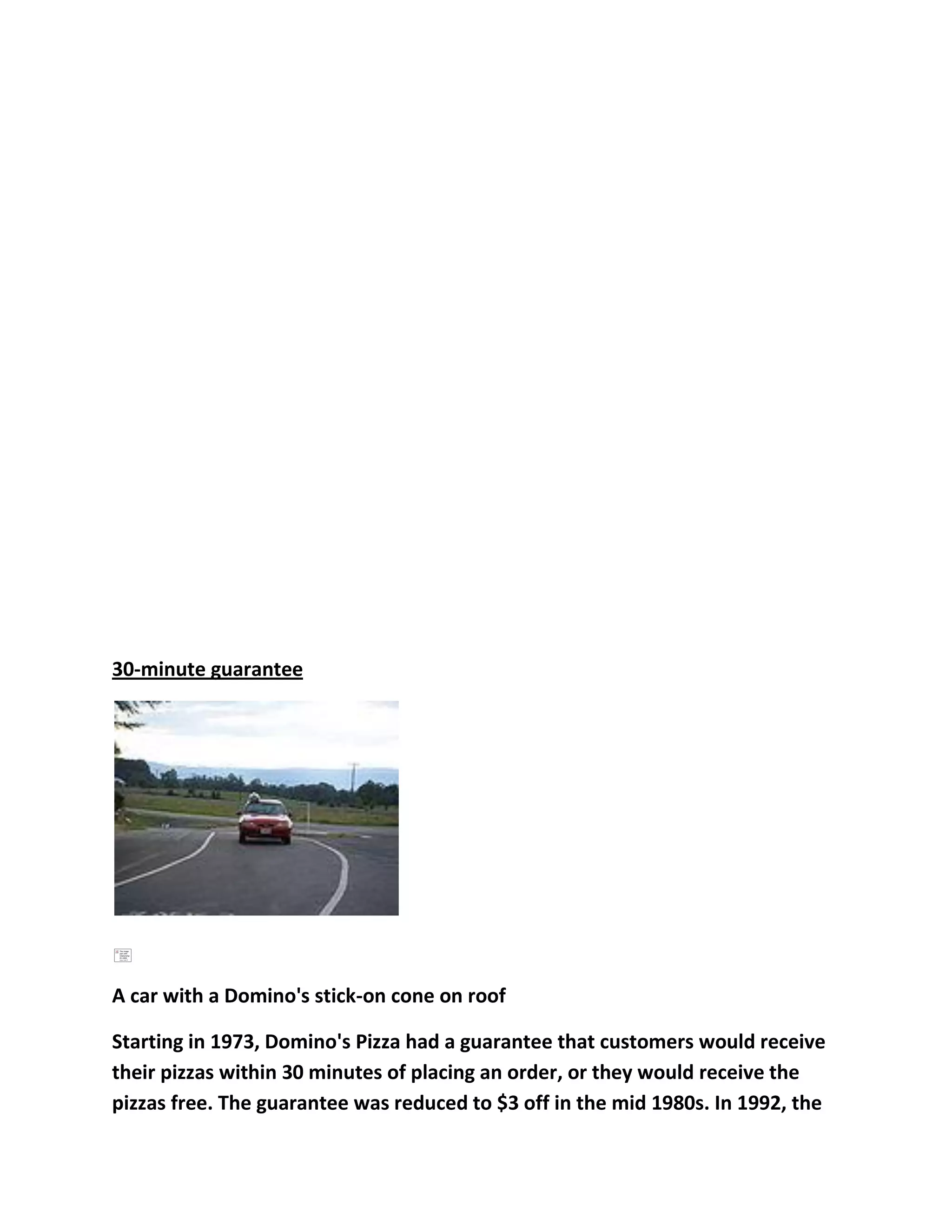 30-minute guarantee




A car with a Domino's stick-on cone on roof

Starting in 1973, Domino's Pizza had a guarantee that customers would receive
their pizzas within 30 minutes of placing an order, or they would receive the
pizzas free. The guarantee was reduced to $3 off in the mid 1980s. In 1992, the
 