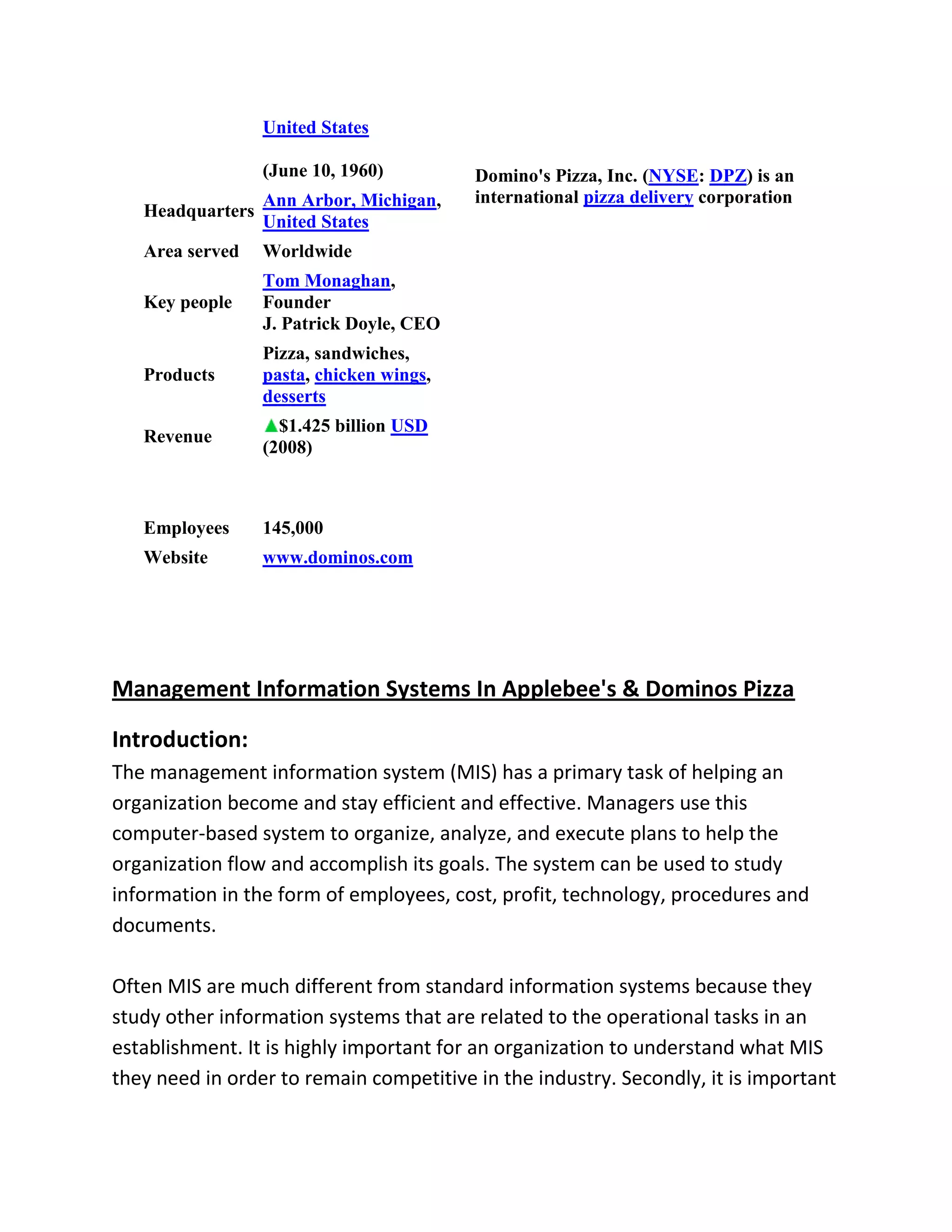 United States

                  (June 10, 1960)         Domino's Pizza, Inc. (NYSE: DPZ) is an
                  Ann Arbor, Michigan,    international pizza delivery corporation
   Headquarters
                  United States
   Area served    Worldwide
                  Tom Monaghan,
   Key people     Founder
                  J. Patrick Doyle, CEO
                  Pizza, sandwiches,
   Products       pasta, chicken wings,
                  desserts
                    $1.425 billion USD
   Revenue
                  (2008)



   Employees      145,000
   Website        www.dominos.com




Management Information Systems In Applebee's & Dominos Pizza

Introduction:
The management information system (MIS) has a primary task of helping an
organization become and stay efficient and effective. Managers use this
computer-based system to organize, analyze, and execute plans to help the
organization flow and accomplish its goals. The system can be used to study
information in the form of employees, cost, profit, technology, procedures and
documents.

Often MIS are much different from standard information systems because they
study other information systems that are related to the operational tasks in an
establishment. It is highly important for an organization to understand what MIS
they need in order to remain competitive in the industry. Secondly, it is important
 