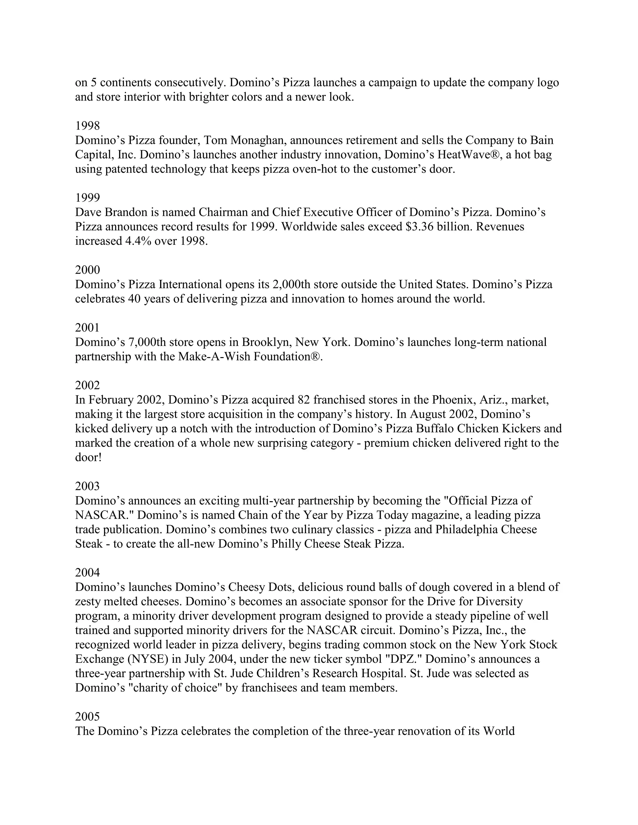 on 5 continents consecutively. Domino’s Pizza launches a campaign to update the company logo
and store interior with brighter colors and a newer look.

1998
Domino’s Pizza founder, Tom Monaghan, announces retirement and sells the Company to Bain
Capital, Inc. Domino’s launches another industry innovation, Domino’s HeatWave®, a hot bag
using patented technology that keeps pizza oven-hot to the customer’s door.

1999
Dave Brandon is named Chairman and Chief Executive Officer of Domino’s Pizza. Domino’s
Pizza announces record results for 1999. Worldwide sales exceed $3.36 billion. Revenues
increased 4.4% over 1998.

2000
Domino’s Pizza International opens its 2,000th store outside the United States. Domino’s Pizza
celebrates 40 years of delivering pizza and innovation to homes around the world.

2001
Domino’s 7,000th store opens in Brooklyn, New York. Domino’s launches long-term national
partnership with the Make-A-Wish Foundation®.

2002
In February 2002, Domino’s Pizza acquired 82 franchised stores in the Phoenix, Ariz., market,
making it the largest store acquisition in the company’s history. In August 2002, Domino’s
kicked delivery up a notch with the introduction of Domino’s Pizza Buffalo Chicken Kickers and
marked the creation of a whole new surprising category - premium chicken delivered right to the
door!

2003
Domino’s announces an exciting multi-year partnership by becoming the "Official Pizza of
NASCAR." Domino’s is named Chain of the Year by Pizza Today magazine, a leading pizza
trade publication. Domino’s combines two culinary classics - pizza and Philadelphia Cheese
Steak - to create the all-new Domino’s Philly Cheese Steak Pizza.

2004
Domino’s launches Domino’s Cheesy Dots, delicious round balls of dough covered in a blend of
zesty melted cheeses. Domino’s becomes an associate sponsor for the Drive for Diversity
program, a minority driver development program designed to provide a steady pipeline of well
trained and supported minority drivers for the NASCAR circuit. Domino’s Pizza, Inc., the
recognized world leader in pizza delivery, begins trading common stock on the New York Stock
Exchange (NYSE) in July 2004, under the new ticker symbol "DPZ." Domino’s announces a
three-year partnership with St. Jude Children’s Research Hospital. St. Jude was selected as
Domino’s "charity of choice" by franchisees and team members.

2005
The Domino’s Pizza celebrates the completion of the three-year renovation of its World
 