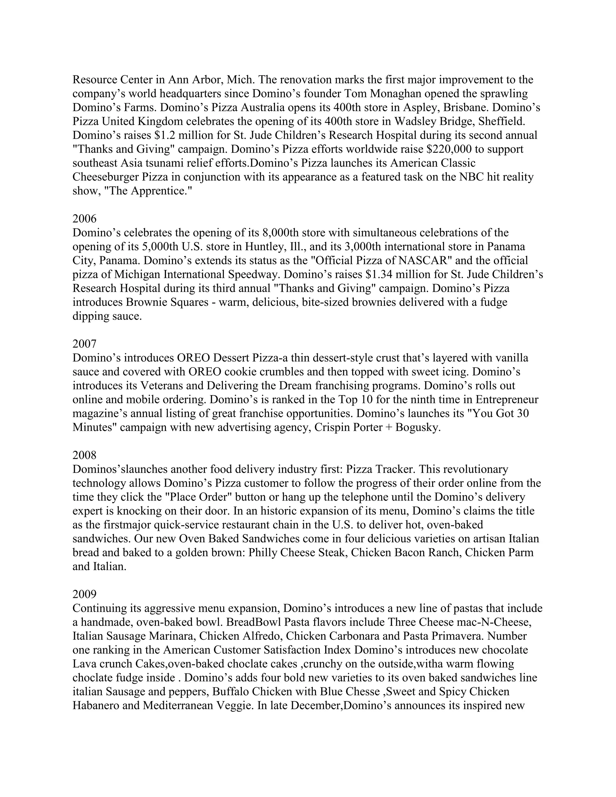Resource Center in Ann Arbor, Mich. The renovation marks the first major improvement to the
company’s world headquarters since Domino’s founder Tom Monaghan opened the sprawling
Domino’s Farms. Domino’s Pizza Australia opens its 400th store in Aspley, Brisbane. Domino’s
Pizza United Kingdom celebrates the opening of its 400th store in Wadsley Bridge, Sheffield.
Domino’s raises $1.2 million for St. Jude Children’s Research Hospital during its second annual
"Thanks and Giving" campaign. Domino’s Pizza efforts worldwide raise $220,000 to support
southeast Asia tsunami relief efforts.Domino’s Pizza launches its American Classic
Cheeseburger Pizza in conjunction with its appearance as a featured task on the NBC hit reality
show, "The Apprentice."

2006
Domino’s celebrates the opening of its 8,000th store with simultaneous celebrations of the
opening of its 5,000th U.S. store in Huntley, Ill., and its 3,000th international store in Panama
City, Panama. Domino’s extends its status as the "Official Pizza of NASCAR" and the official
pizza of Michigan International Speedway. Domino’s raises $1.34 million for St. Jude Children’s
Research Hospital during its third annual "Thanks and Giving" campaign. Domino’s Pizza
introduces Brownie Squares - warm, delicious, bite-sized brownies delivered with a fudge
dipping sauce.

2007
Domino’s introduces OREO Dessert Pizza-a thin dessert-style crust that’s layered with vanilla
sauce and covered with OREO cookie crumbles and then topped with sweet icing. Domino’s
introduces its Veterans and Delivering the Dream franchising programs. Domino’s rolls out
online and mobile ordering. Domino’s is ranked in the Top 10 for the ninth time in Entrepreneur
magazine’s annual listing of great franchise opportunities. Domino’s launches its "You Got 30
Minutes" campaign with new advertising agency, Crispin Porter + Bogusky.

2008
Dominos’slaunches another food delivery industry first: Pizza Tracker. This revolutionary
technology allows Domino’s Pizza customer to follow the progress of their order online from the
time they click the "Place Order" button or hang up the telephone until the Domino’s delivery
expert is knocking on their door. In an historic expansion of its menu, Domino’s claims the title
as the firstmajor quick-service restaurant chain in the U.S. to deliver hot, oven-baked
sandwiches. Our new Oven Baked Sandwiches come in four delicious varieties on artisan Italian
bread and baked to a golden brown: Philly Cheese Steak, Chicken Bacon Ranch, Chicken Parm
and Italian.

2009
Continuing its aggressive menu expansion, Domino’s introduces a new line of pastas that include
a handmade, oven-baked bowl. BreadBowl Pasta flavors include Three Cheese mac-N-Cheese,
Italian Sausage Marinara, Chicken Alfredo, Chicken Carbonara and Pasta Primavera. Number
one ranking in the American Customer Satisfaction Index Domino’s introduces new chocolate
Lava crunch Cakes,oven-baked choclate cakes ,crunchy on the outside,witha warm flowing
choclate fudge inside . Domino’s adds four bold new varieties to its oven baked sandwiches line
italian Sausage and peppers, Buffalo Chicken with Blue Chesse ,Sweet and Spicy Chicken
Habanero and Mediterranean Veggie. In late December,Domino’s announces its inspired new
 