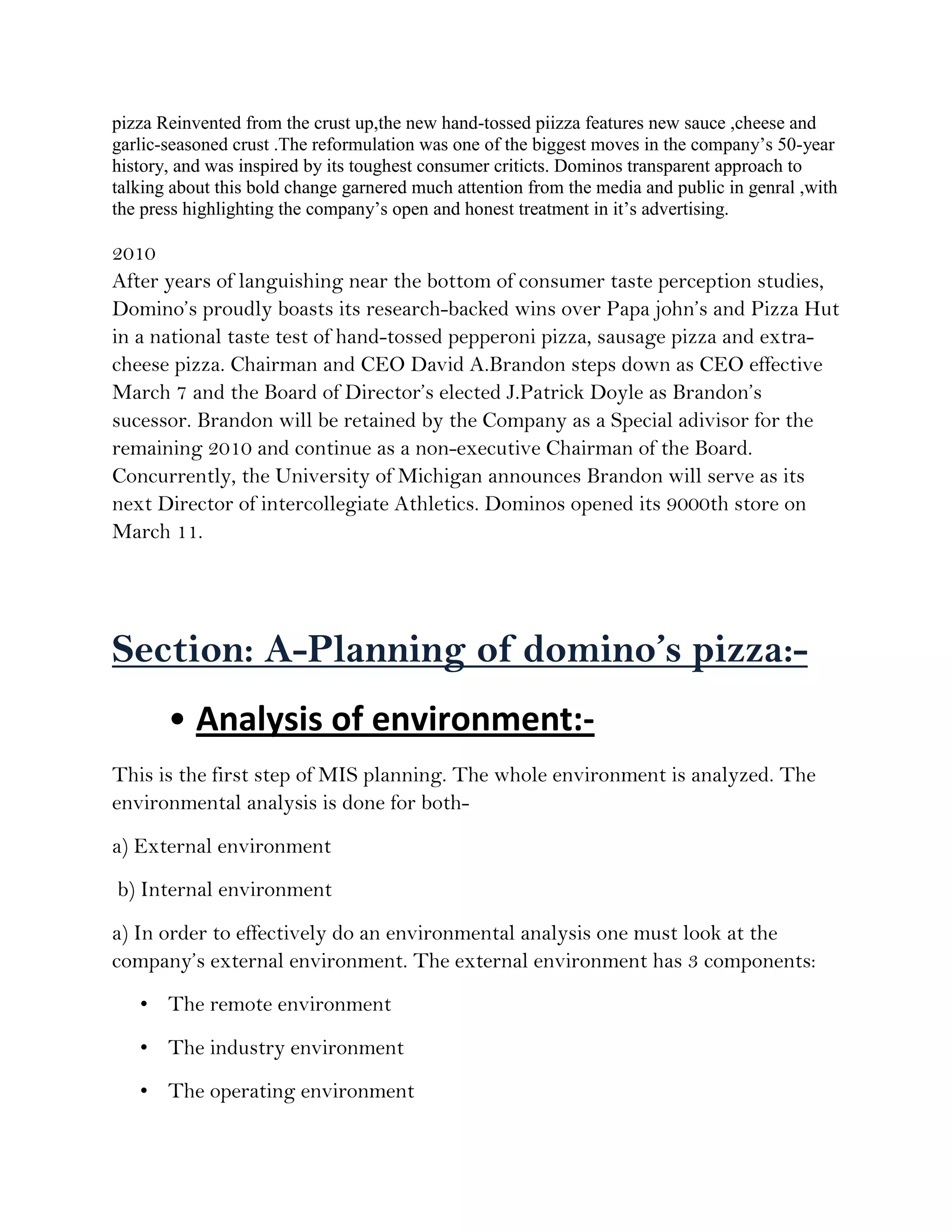 pizza Reinvented from the crust up,the new hand-tossed piizza features new sauce ,cheese and
garlic-seasoned crust .The reformulation was one of the biggest moves in the company’s 50-year
history, and was inspired by its toughest consumer criticts. Dominos transparent approach to
talking about this bold change garnered much attention from the media and public in genral ,with
the press highlighting the company’s open and honest treatment in it’s advertising.

2010
After years of languishing near the bottom of consumer taste perception studies,
Domino’s proudly boasts its research-backed wins over Papa john’s and Pizza Hut
in a national taste test of hand-tossed pepperoni pizza, sausage pizza and extra-
cheese pizza. Chairman and CEO David A.Brandon steps down as CEO effective
March 7 and the Board of Director’s elected J.Patrick Doyle as Brandon’s
sucessor. Brandon will be retained by the Company as a Special adivisor for the
remaining 2010 and continue as a non-executive Chairman of the Board.
Concurrently, the University of Michigan announces Brandon will serve as its
next Director of intercollegiate Athletics. Dominos opened its 9000th store on
March 11.




Section: A-Planning of domino’s pizza:-
       • Analysis of environment:-
This is the first step of MIS planning. The whole environment is analyzed. The
environmental analysis is done for both-
a) External environment
b) Internal environment
a) In order to effectively do an environmental analysis one must look at the
company’s external environment. The external environment has 3 components:
   • The remote environment
   • The industry environment
   • The operating environment
 