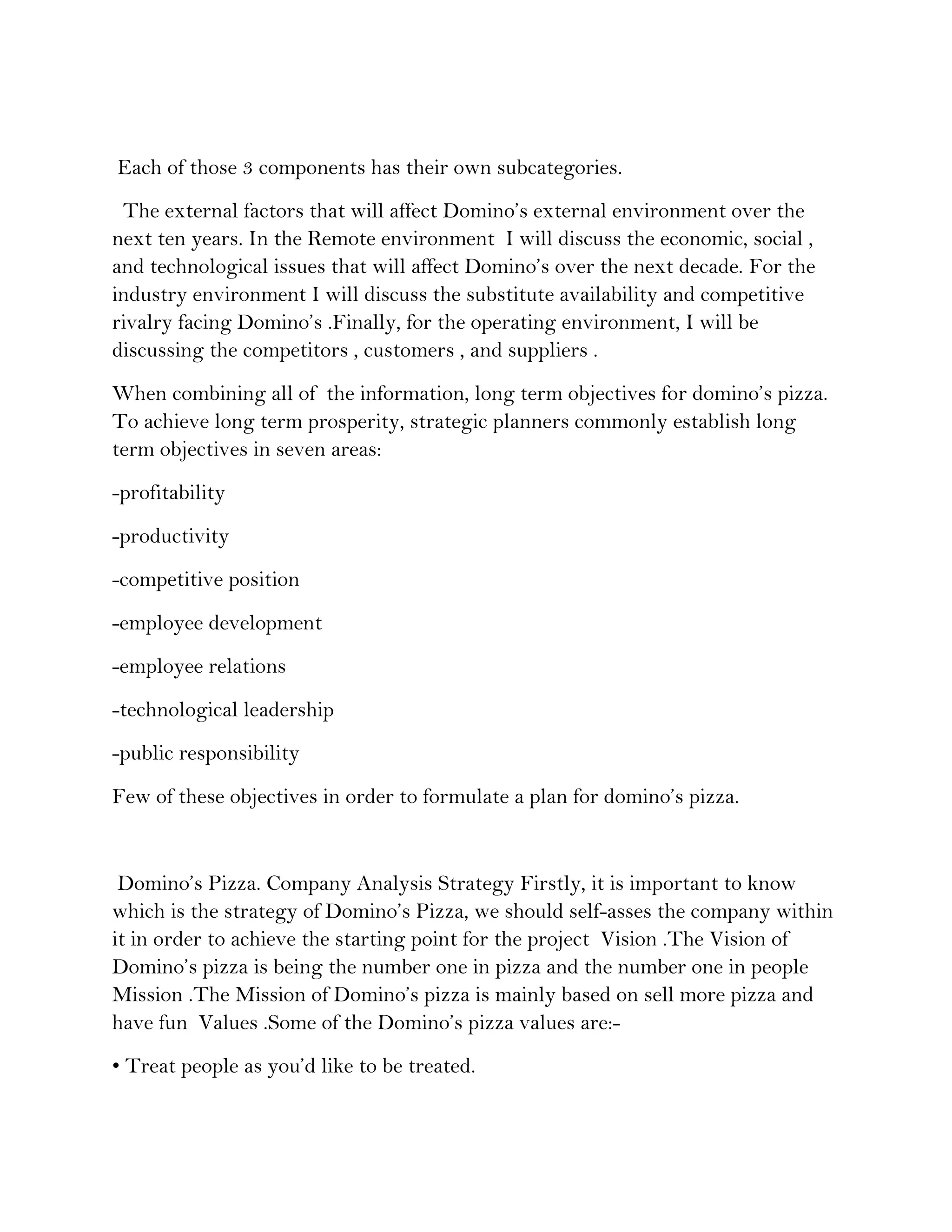 Each of those 3 components has their own subcategories.
 The external factors that will affect Domino’s external environment over the
next ten years. In the Remote environment I will discuss the economic, social ,
and technological issues that will affect Domino’s over the next decade. For the
industry environment I will discuss the substitute availability and competitive
rivalry facing Domino’s .Finally, for the operating environment, I will be
discussing the competitors , customers , and suppliers .
When combining all of the information, long term objectives for domino’s pizza.
To achieve long term prosperity, strategic planners commonly establish long
term objectives in seven areas:
-profitability
-productivity
-competitive position
-employee development
-employee relations
-technological leadership
-public responsibility
Few of these objectives in order to formulate a plan for domino’s pizza.


 Domino’s Pizza. Company Analysis Strategy Firstly, it is important to know
which is the strategy of Domino’s Pizza, we should self-asses the company within
it in order to achieve the starting point for the project Vision .The Vision of
Domino’s pizza is being the number one in pizza and the number one in people
Mission .The Mission of Domino’s pizza is mainly based on sell more pizza and
have fun Values .Some of the Domino’s pizza values are:-
• Treat people as you’d like to be treated.
 