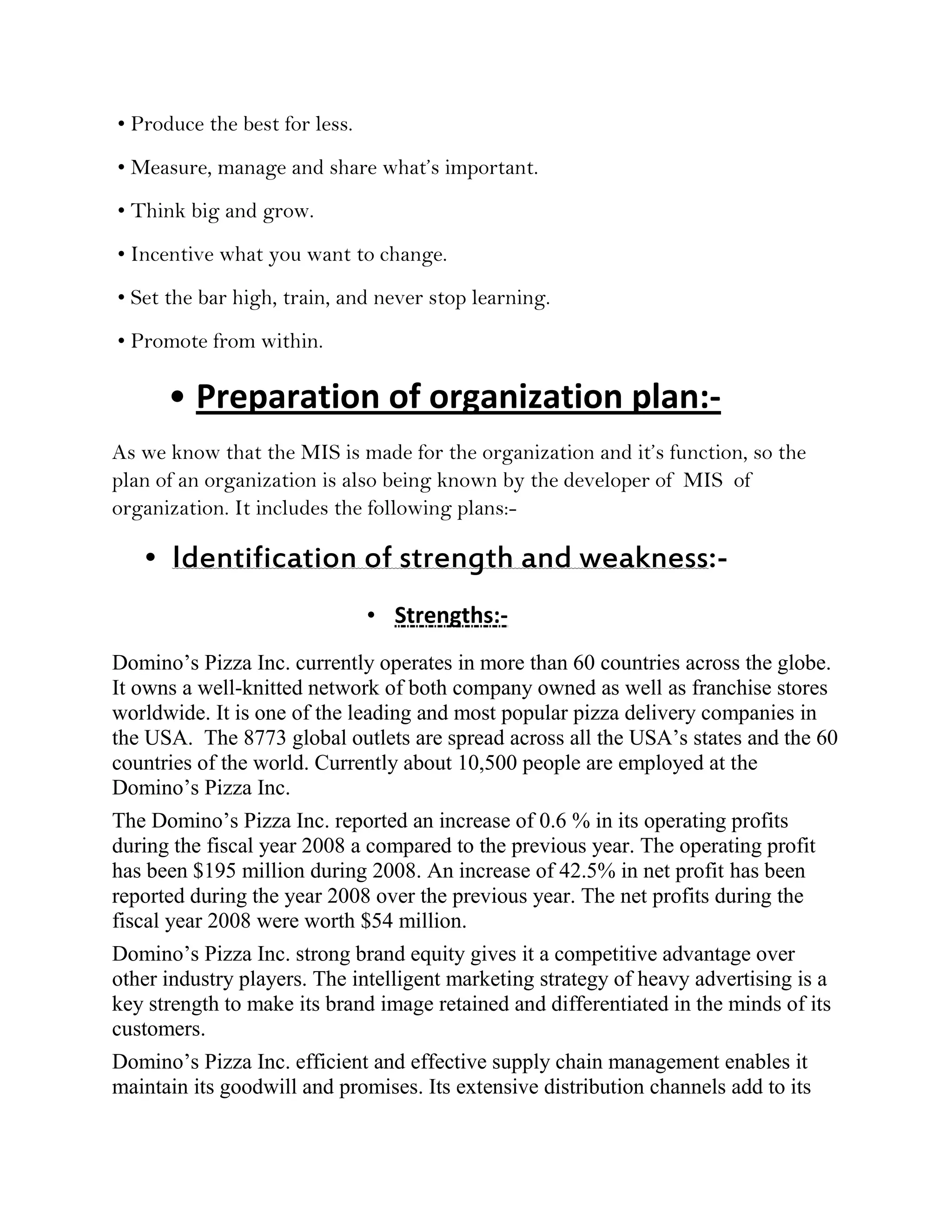 • Produce the best for less.
• Measure, manage and share what’s important.
• Think big and grow.
• Incentive what you want to change.
• Set the bar high, train, and never stop learning.
• Promote from within.

      • Preparation of organization plan:-
As we know that the MIS is made for the organization and it’s function, so the
plan of an organization is also being known by the developer of MIS of
organization. It includes the following plans:-

   • Identification of strength and weakness:-
                               • Strengths:-
Domino’s Pizza Inc. currently operates in more than 60 countries across the globe.
It owns a well-knitted network of both company owned as well as franchise stores
worldwide. It is one of the leading and most popular pizza delivery companies in
the USA. The 8773 global outlets are spread across all the USA’s states and the 60
countries of the world. Currently about 10,500 people are employed at the
Domino’s Pizza Inc.
The Domino’s Pizza Inc. reported an increase of 0.6 % in its operating profits
during the fiscal year 2008 a compared to the previous year. The operating profit
has been $195 million during 2008. An increase of 42.5% in net profit has been
reported during the year 2008 over the previous year. The net profits during the
fiscal year 2008 were worth $54 million.
Domino’s Pizza Inc. strong brand equity gives it a competitive advantage over
other industry players. The intelligent marketing strategy of heavy advertising is a
key strength to make its brand image retained and differentiated in the minds of its
customers.
Domino’s Pizza Inc. efficient and effective supply chain management enables it
maintain its goodwill and promises. Its extensive distribution channels add to its
 