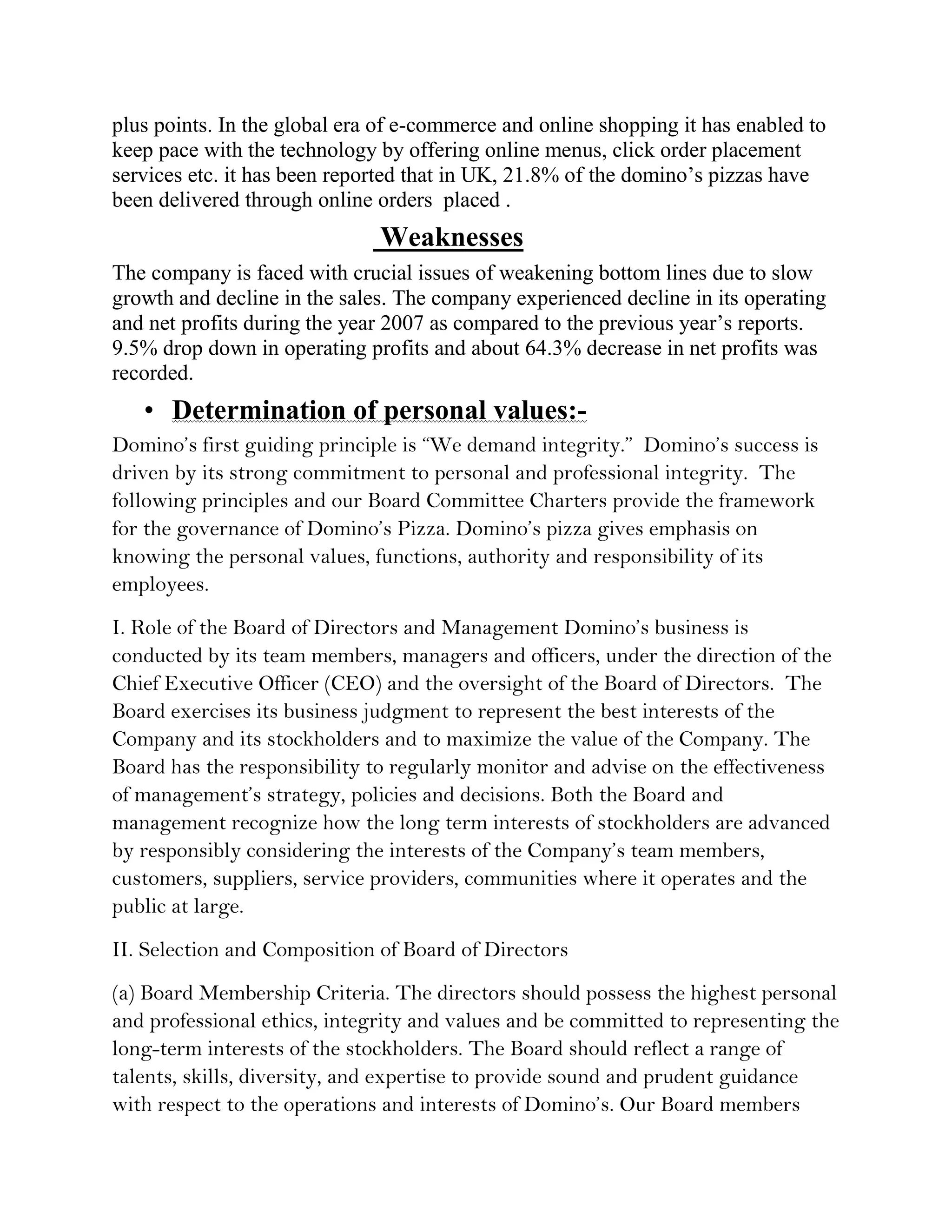 plus points. In the global era of e-commerce and online shopping it has enabled to
keep pace with the technology by offering online menus, click order placement
services etc. it has been reported that in UK, 21.8% of the domino’s pizzas have
been delivered through online orders placed .
                              Weaknesses
The company is faced with crucial issues of weakening bottom lines due to slow
growth and decline in the sales. The company experienced decline in its operating
and net profits during the year 2007 as compared to the previous year’s reports.
9.5% drop down in operating profits and about 64.3% decrease in net profits was
recorded.
   • Determination of personal values:-
Domino’s first guiding principle is “We demand integrity.” Domino’s success is
driven by its strong commitment to personal and professional integrity. The
following principles and our Board Committee Charters provide the framework
for the governance of Domino’s Pizza. Domino’s pizza gives emphasis on
knowing the personal values, functions, authority and responsibility of its
employees.
I. Role of the Board of Directors and Management Domino’s business is
conducted by its team members, managers and officers, under the direction of the
Chief Executive Officer (CEO) and the oversight of the Board of Directors. The
Board exercises its business judgment to represent the best interests of the
Company and its stockholders and to maximize the value of the Company. The
Board has the responsibility to regularly monitor and advise on the effectiveness
of management’s strategy, policies and decisions. Both the Board and
management recognize how the long term interests of stockholders are advanced
by responsibly considering the interests of the Company’s team members,
customers, suppliers, service providers, communities where it operates and the
public at large.
II. Selection and Composition of Board of Directors
(a) Board Membership Criteria. The directors should possess the highest personal
and professional ethics, integrity and values and be committed to representing the
long-term interests of the stockholders. The Board should reflect a range of
talents, skills, diversity, and expertise to provide sound and prudent guidance
with respect to the operations and interests of Domino’s. Our Board members
 