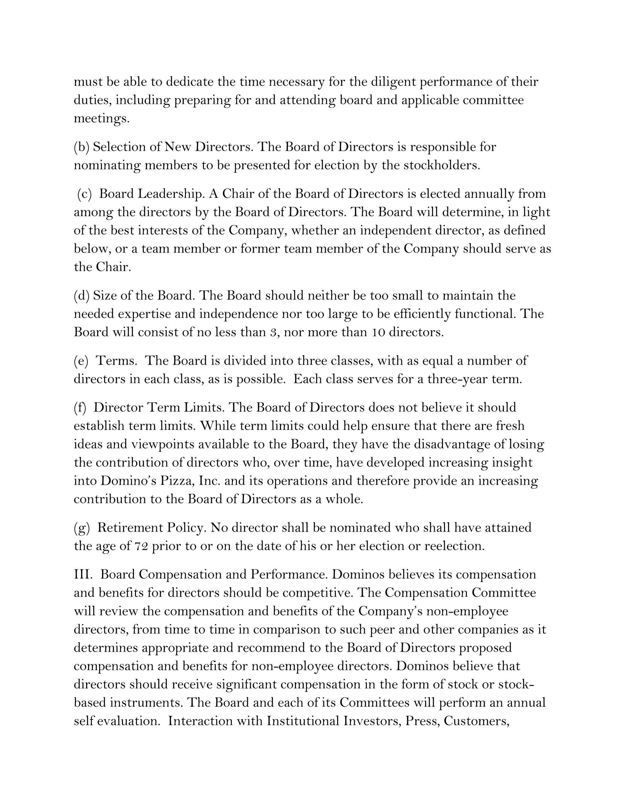 must be able to dedicate the time necessary for the diligent performance of their
duties, including preparing for and attending board and applicable committee
meetings.
(b) Selection of New Directors. The Board of Directors is responsible for
nominating members to be presented for election by the stockholders.
 (c) Board Leadership. A Chair of the Board of Directors is elected annually from
among the directors by the Board of Directors. The Board will determine, in light
of the best interests of the Company, whether an independent director, as defined
below, or a team member or former team member of the Company should serve as
the Chair.
(d) Size of the Board. The Board should neither be too small to maintain the
needed expertise and independence nor too large to be efficiently functional. The
Board will consist of no less than 3, nor more than 10 directors.
(e) Terms. The Board is divided into three classes, with as equal a number of
directors in each class, as is possible. Each class serves for a three-year term.
(f) Director Term Limits. The Board of Directors does not believe it should
establish term limits. While term limits could help ensure that there are fresh
ideas and viewpoints available to the Board, they have the disadvantage of losing
the contribution of directors who, over time, have developed increasing insight
into Domino’s Pizza, Inc. and its operations and therefore provide an increasing
contribution to the Board of Directors as a whole.
(g) Retirement Policy. No director shall be nominated who shall have attained
the age of 72 prior to or on the date of his or her election or reelection.
III. Board Compensation and Performance. Dominos believes its compensation
and benefits for directors should be competitive. The Compensation Committee
will review the compensation and benefits of the Company’s non-employee
directors, from time to time in comparison to such peer and other companies as it
determines appropriate and recommend to the Board of Directors proposed
compensation and benefits for non-employee directors. Dominos believe that
directors should receive significant compensation in the form of stock or stock-
based instruments. The Board and each of its Committees will perform an annual
self evaluation. Interaction with Institutional Investors, Press, Customers,
 