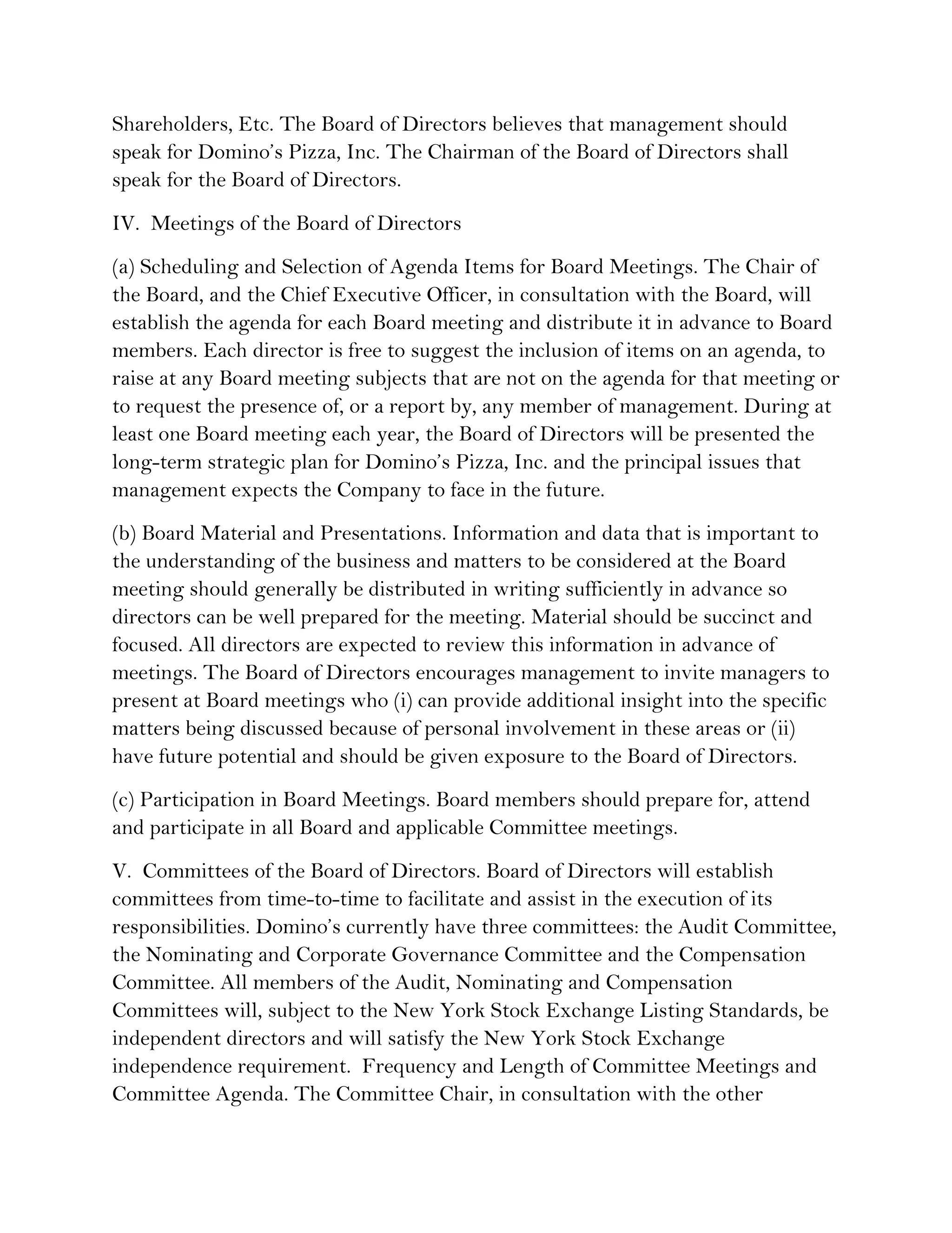 Shareholders, Etc. The Board of Directors believes that management should
speak for Domino’s Pizza, Inc. The Chairman of the Board of Directors shall
speak for the Board of Directors.
IV. Meetings of the Board of Directors
(a) Scheduling and Selection of Agenda Items for Board Meetings. The Chair of
the Board, and the Chief Executive Officer, in consultation with the Board, will
establish the agenda for each Board meeting and distribute it in advance to Board
members. Each director is free to suggest the inclusion of items on an agenda, to
raise at any Board meeting subjects that are not on the agenda for that meeting or
to request the presence of, or a report by, any member of management. During at
least one Board meeting each year, the Board of Directors will be presented the
long-term strategic plan for Domino’s Pizza, Inc. and the principal issues that
management expects the Company to face in the future.
(b) Board Material and Presentations. Information and data that is important to
the understanding of the business and matters to be considered at the Board
meeting should generally be distributed in writing sufficiently in advance so
directors can be well prepared for the meeting. Material should be succinct and
focused. All directors are expected to review this information in advance of
meetings. The Board of Directors encourages management to invite managers to
present at Board meetings who (i) can provide additional insight into the specific
matters being discussed because of personal involvement in these areas or (ii)
have future potential and should be given exposure to the Board of Directors.
(c) Participation in Board Meetings. Board members should prepare for, attend
and participate in all Board and applicable Committee meetings.
V. Committees of the Board of Directors. Board of Directors will establish
committees from time-to-time to facilitate and assist in the execution of its
responsibilities. Domino’s currently have three committees: the Audit Committee,
the Nominating and Corporate Governance Committee and the Compensation
Committee. All members of the Audit, Nominating and Compensation
Committees will, subject to the New York Stock Exchange Listing Standards, be
independent directors and will satisfy the New York Stock Exchange
independence requirement. Frequency and Length of Committee Meetings and
Committee Agenda. The Committee Chair, in consultation with the other
 