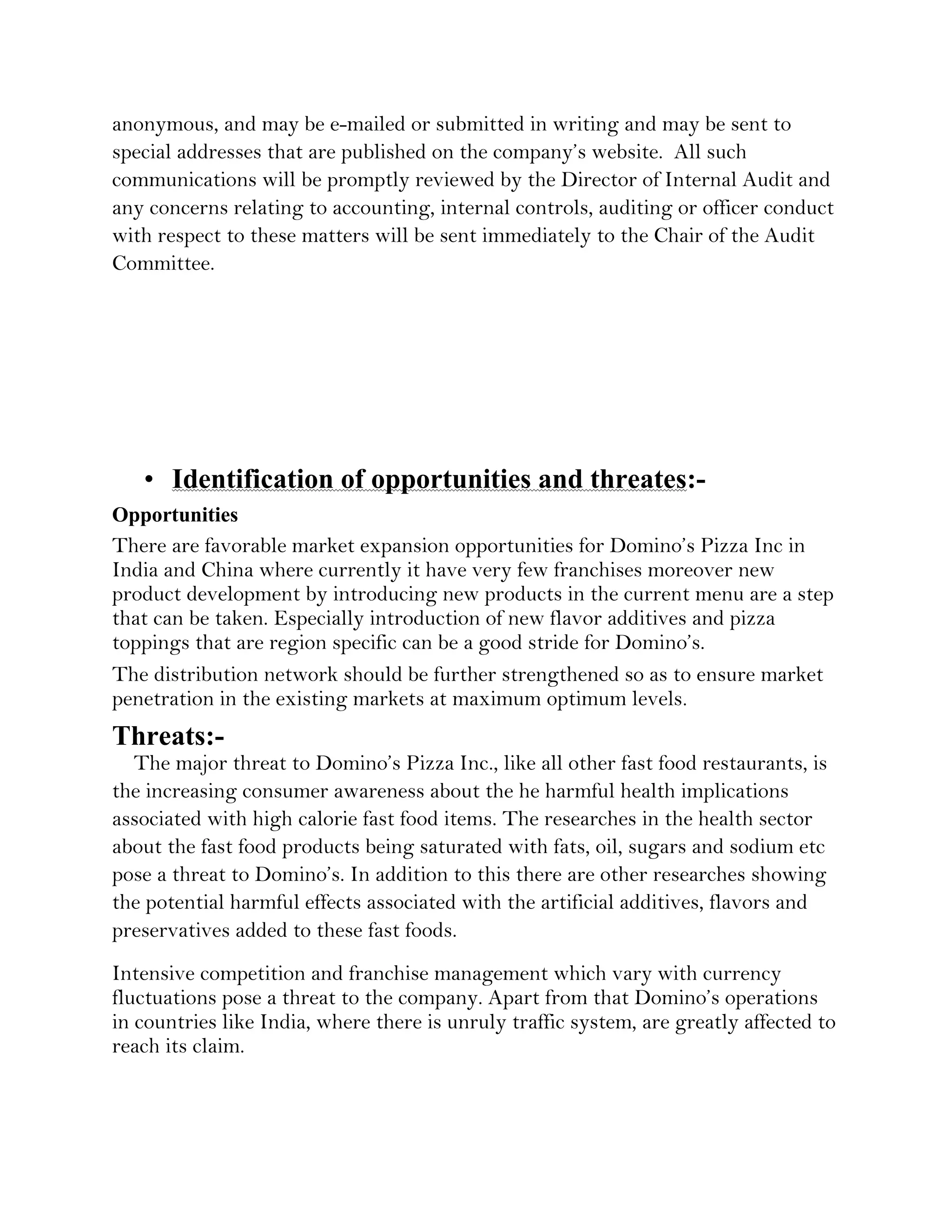 anonymous, and may be e-mailed or submitted in writing and may be sent to
special addresses that are published on the company’s website. All such
communications will be promptly reviewed by the Director of Internal Audit and
any concerns relating to accounting, internal controls, auditing or officer conduct
with respect to these matters will be sent immediately to the Chair of the Audit
Committee.




   • Identification of opportunities and threates:-
Opportunities
There are favorable market expansion opportunities for Domino’s Pizza Inc in
India and China where currently it have very few franchises moreover new
product development by introducing new products in the current menu are a step
that can be taken. Especially introduction of new flavor additives and pizza
toppings that are region specific can be a good stride for Domino’s.
The distribution network should be further strengthened so as to ensure market
penetration in the existing markets at maximum optimum levels.
Threats:-
  The major threat to Domino’s Pizza Inc., like all other fast food restaurants, is
the increasing consumer awareness about the he harmful health implications
associated with high calorie fast food items. The researches in the health sector
about the fast food products being saturated with fats, oil, sugars and sodium etc
pose a threat to Domino’s. In addition to this there are other researches showing
the potential harmful effects associated with the artificial additives, flavors and
preservatives added to these fast foods.
Intensive competition and franchise management which vary with currency
fluctuations pose a threat to the company. Apart from that Domino’s operations
in countries like India, where there is unruly traffic system, are greatly affected to
reach its claim.
 