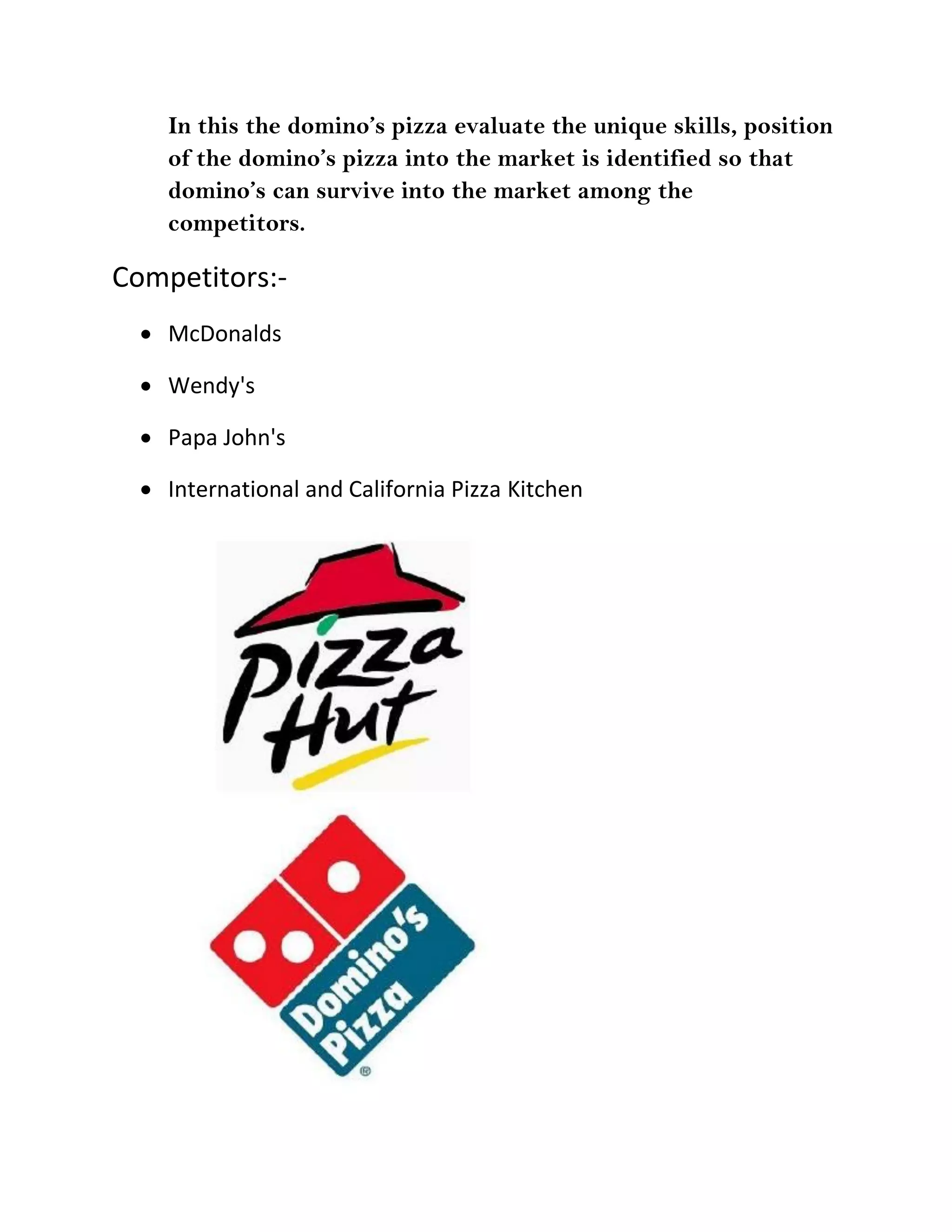 In this the domino’s pizza evaluate the unique skills, position
    of the domino’s pizza into the market is identified so that
    domino’s can survive into the market among the
    competitors.

Competitors:-
   McDonalds

   Wendy's

   Papa John's

   International and California Pizza Kitchen
 