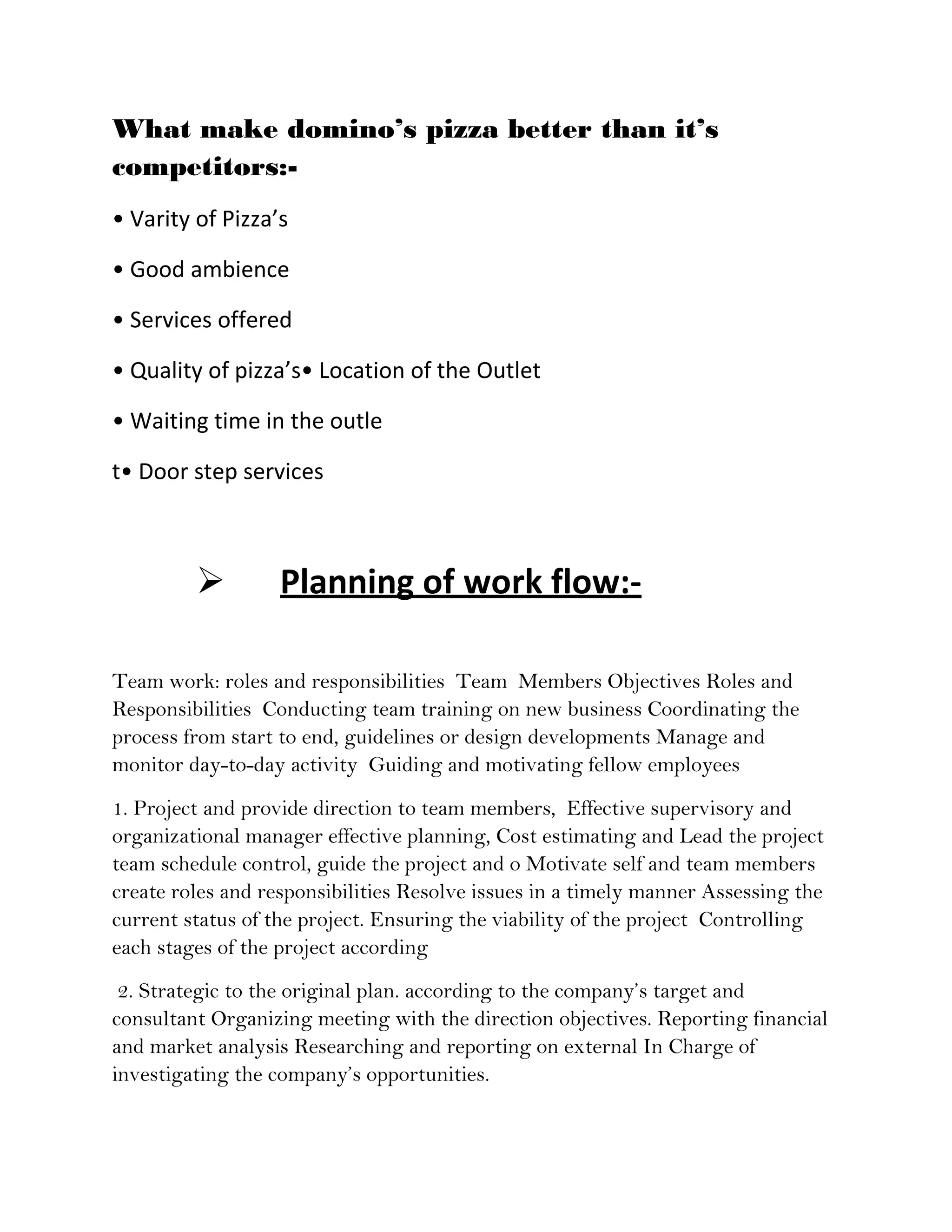 What make domino’s pizza better than it’s
competitors:-
• Varity of Pizza’s

• Good ambience

• Services offered

• Quality of pizza’s• Location of the Outlet

• Waiting time in the outle

t• Door step services



                  Planning of work flow:-

Team work: roles and responsibilities Team Members Objectives Roles and
Responsibilities Conducting team training on new business Coordinating the
process from start to end, guidelines or design developments Manage and
monitor day-to-day activity Guiding and motivating fellow employees
1. Project and provide direction to team members, Effective supervisory and
organizational manager effective planning, Cost estimating and Lead the project
team schedule control, guide the project and o Motivate self and team members
create roles and responsibilities Resolve issues in a timely manner Assessing the
current status of the project. Ensuring the viability of the project Controlling
each stages of the project according
 2. Strategic to the original plan. according to the company’s target and
consultant Organizing meeting with the direction objectives. Reporting financial
and market analysis Researching and reporting on external In Charge of
investigating the company’s opportunities.
 