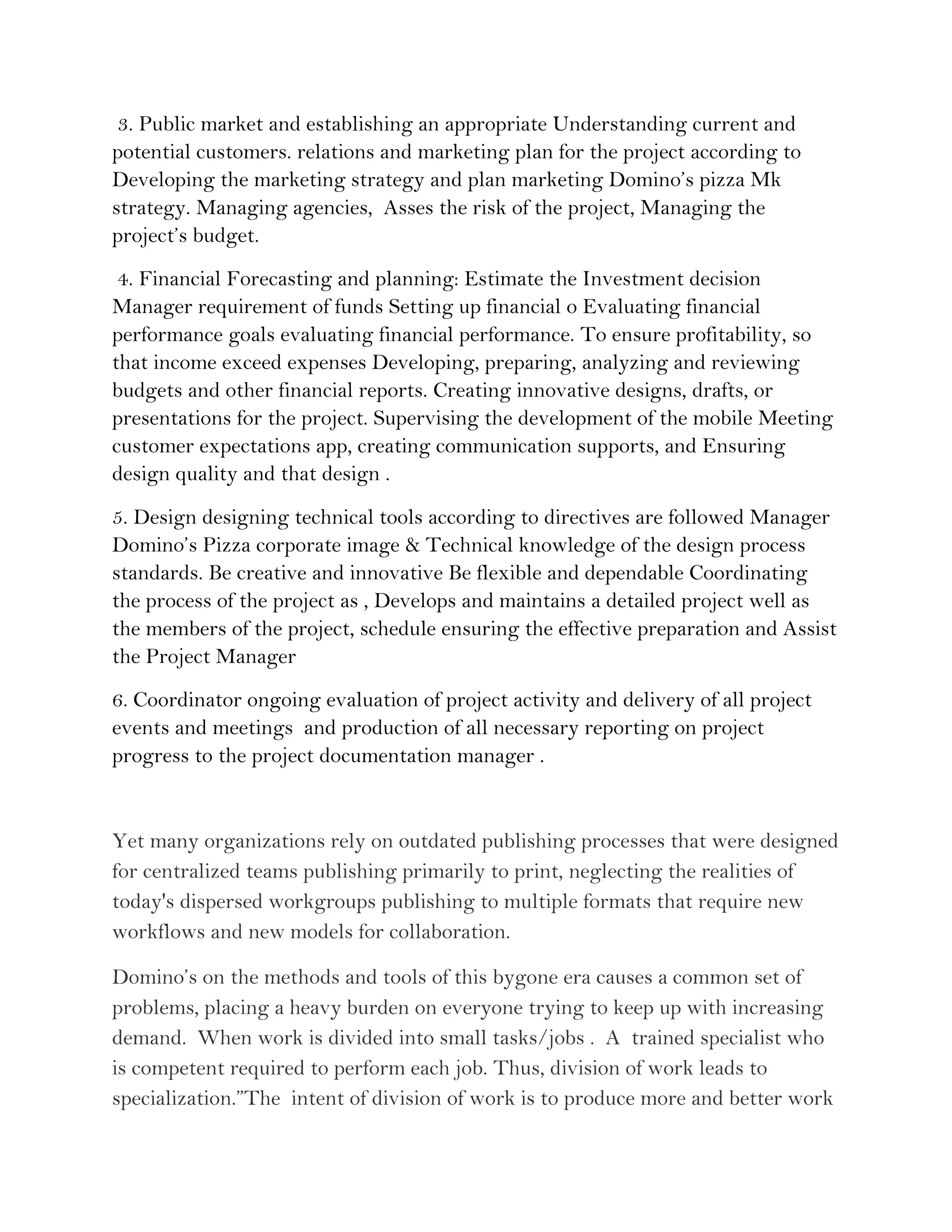 3. Public market and establishing an appropriate Understanding current and
potential customers. relations and marketing plan for the project according to
Developing the marketing strategy and plan marketing Domino’s pizza Mk
strategy. Managing agencies, Asses the risk of the project, Managing the
project’s budget.
 4. Financial Forecasting and planning: Estimate the Investment decision
Manager requirement of funds Setting up financial o Evaluating financial
performance goals evaluating financial performance. To ensure profitability, so
that income exceed expenses Developing, preparing, analyzing and reviewing
budgets and other financial reports. Creating innovative designs, drafts, or
presentations for the project. Supervising the development of the mobile Meeting
customer expectations app, creating communication supports, and Ensuring
design quality and that design .
5. Design designing technical tools according to directives are followed Manager
Domino’s Pizza corporate image & Technical knowledge of the design process
standards. Be creative and innovative Be flexible and dependable Coordinating
the process of the project as , Develops and maintains a detailed project well as
the members of the project, schedule ensuring the effective preparation and Assist
the Project Manager
6. Coordinator ongoing evaluation of project activity and delivery of all project
events and meetings and production of all necessary reporting on project
progress to the project documentation manager .


Yet many organizations rely on outdated publishing processes that were designed
for centralized teams publishing primarily to print, neglecting the realities of
today's dispersed workgroups publishing to multiple formats that require new
workflows and new models for collaboration.

Domino’s on the methods and tools of this bygone era causes a common set of
problems, placing a heavy burden on everyone trying to keep up with increasing
demand. When work is divided into small tasks/jobs . A trained specialist who
is competent required to perform each job. Thus, division of work leads to
specialization.”The intent of division of work is to produce more and better work
 