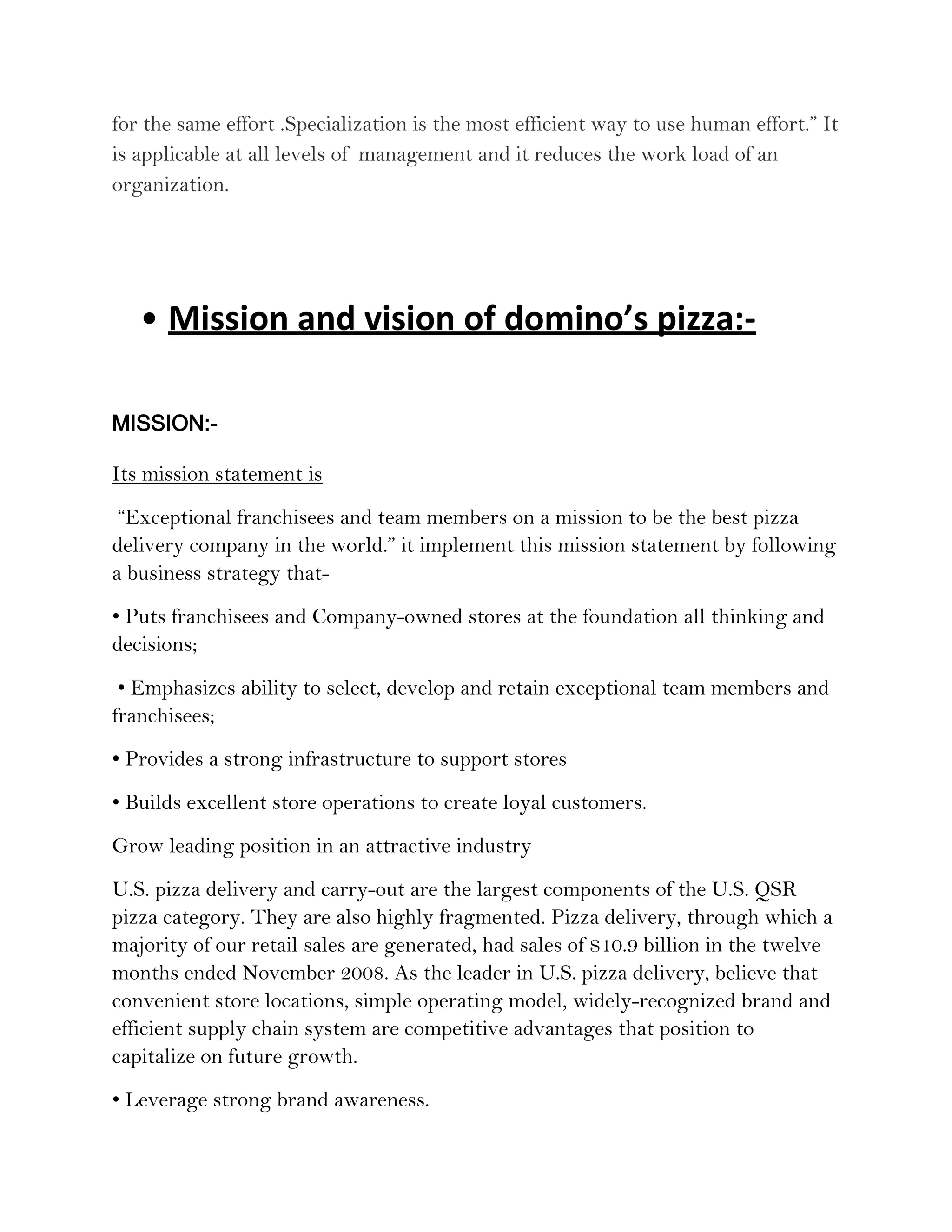 for the same effort .Specialization is the most efficient way to use human effort.” It
is applicable at all levels of management and it reduces the work load of an
organization.




   • Mission and vision of domino’s pizza:-

MISSION:-

Its mission statement is
 “Exceptional franchisees and team members on a mission to be the best pizza
delivery company in the world.” it implement this mission statement by following
a business strategy that-
• Puts franchisees and Company-owned stores at the foundation all thinking and
decisions;
 • Emphasizes ability to select, develop and retain exceptional team members and
franchisees;
• Provides a strong infrastructure to support stores
• Builds excellent store operations to create loyal customers.
Grow leading position in an attractive industry
U.S. pizza delivery and carry-out are the largest components of the U.S. QSR
pizza category. They are also highly fragmented. Pizza delivery, through which a
majority of our retail sales are generated, had sales of $10.9 billion in the twelve
months ended November 2008. As the leader in U.S. pizza delivery, believe that
convenient store locations, simple operating model, widely-recognized brand and
efficient supply chain system are competitive advantages that position to
capitalize on future growth.
• Leverage strong brand awareness.
 