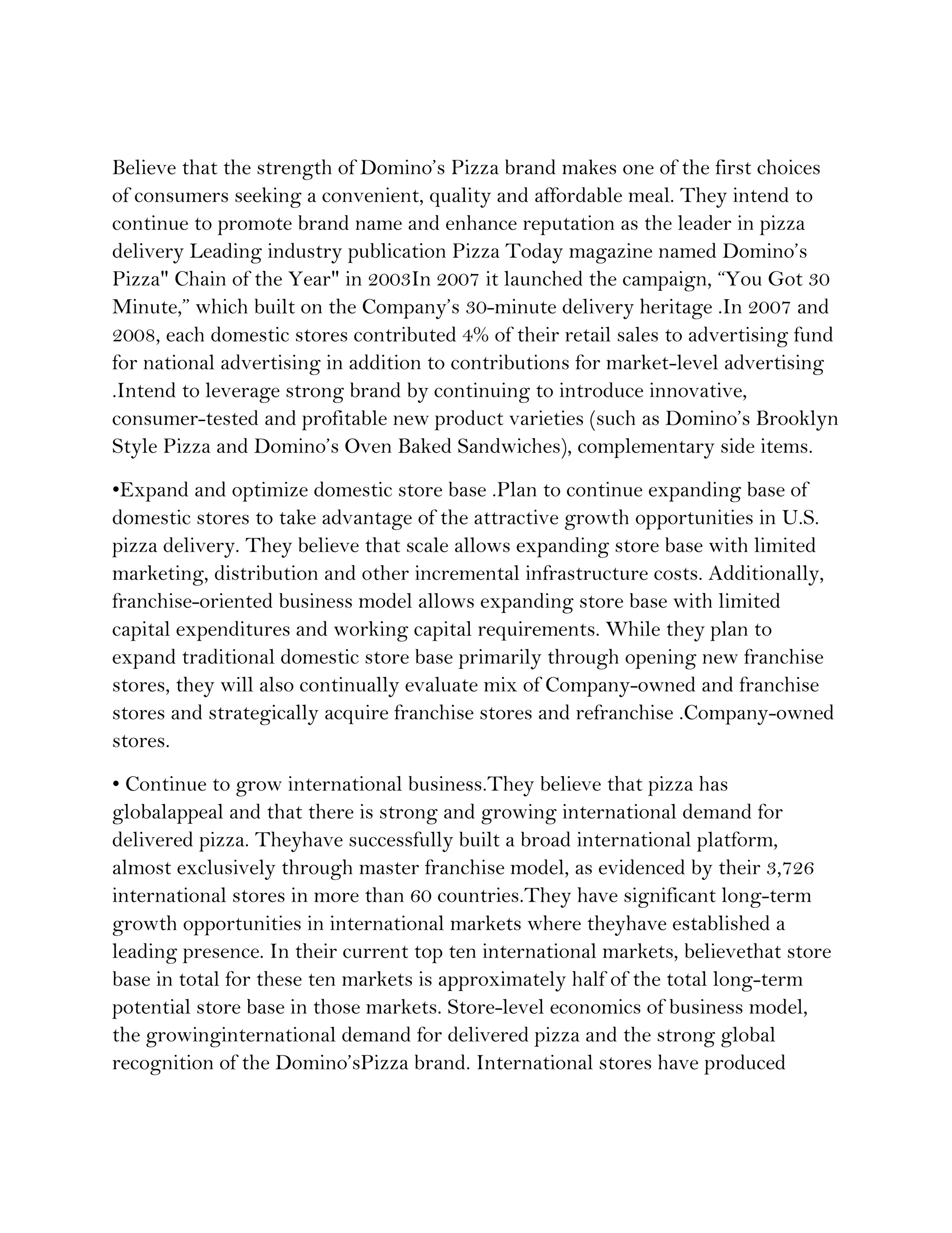 Believe that the strength of Domino’s Pizza brand makes one of the first choices
of consumers seeking a convenient, quality and affordable meal. They intend to
continue to promote brand name and enhance reputation as the leader in pizza
delivery Leading industry publication Pizza Today magazine named Domino’s
Pizza" Chain of the Year" in 2003In 2007 it launched the campaign, “You Got 30
Minute,” which built on the Company’s 30-minute delivery heritage .In 2007 and
2008, each domestic stores contributed 4% of their retail sales to advertising fund
for national advertising in addition to contributions for market-level advertising
.Intend to leverage strong brand by continuing to introduce innovative,
consumer-tested and profitable new product varieties (such as Domino’s Brooklyn
Style Pizza and Domino’s Oven Baked Sandwiches), complementary side items.
•Expand and optimize domestic store base .Plan to continue expanding base of
domestic stores to take advantage of the attractive growth opportunities in U.S.
pizza delivery. They believe that scale allows expanding store base with limited
marketing, distribution and other incremental infrastructure costs. Additionally,
franchise-oriented business model allows expanding store base with limited
capital expenditures and working capital requirements. While they plan to
expand traditional domestic store base primarily through opening new franchise
stores, they will also continually evaluate mix of Company-owned and franchise
stores and strategically acquire franchise stores and refranchise .Company-owned
stores.
• Continue to grow international business.They believe that pizza has
globalappeal and that there is strong and growing international demand for
delivered pizza. Theyhave successfully built a broad international platform,
almost exclusively through master franchise model, as evidenced by their 3,726
international stores in more than 60 countries.They have significant long-term
growth opportunities in international markets where theyhave established a
leading presence. In their current top ten international markets, believethat store
base in total for these ten markets is approximately half of the total long-term
potential store base in those markets. Store-level economics of business model,
the growinginternational demand for delivered pizza and the strong global
recognition of the Domino’sPizza brand. International stores have produced
 