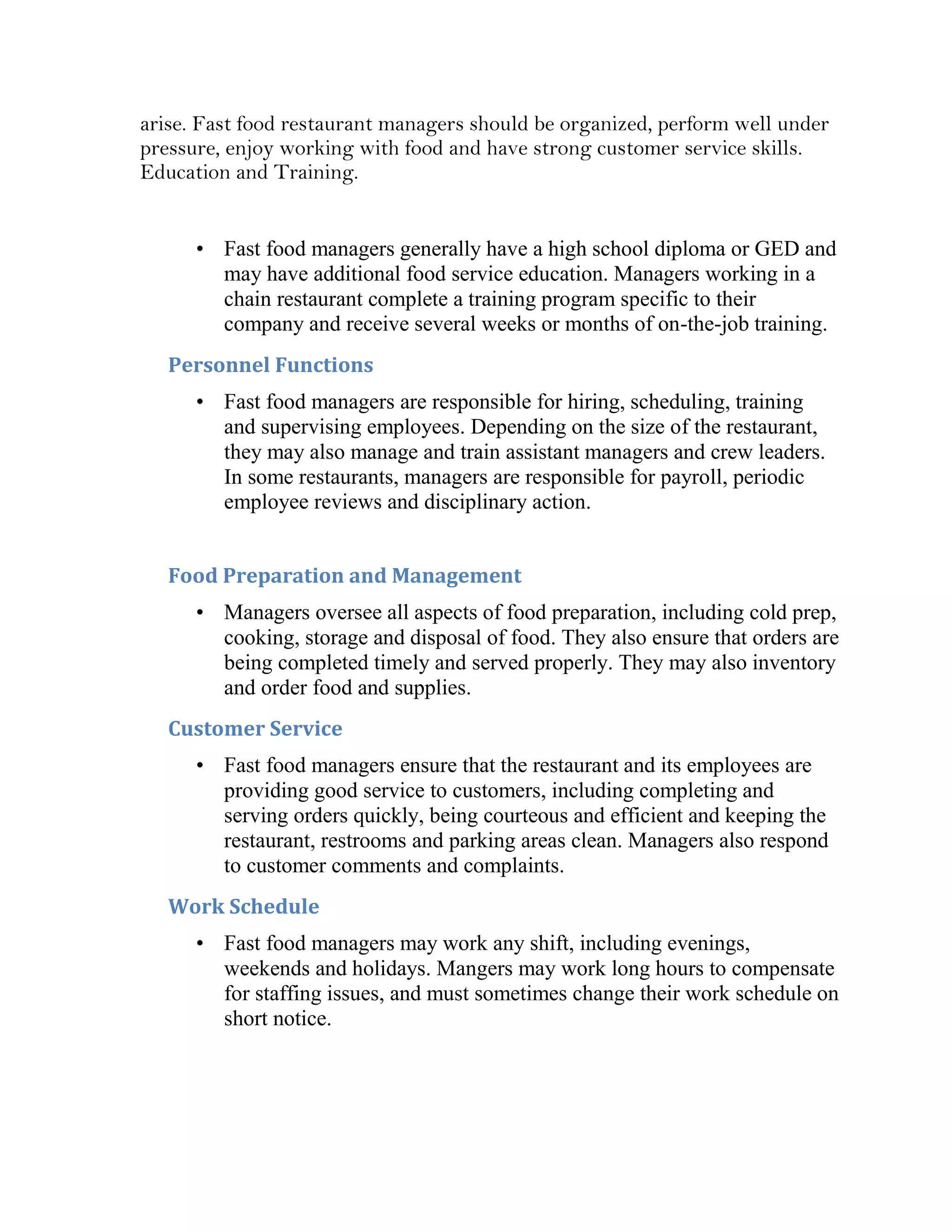 arise. Fast food restaurant managers should be organized, perform well under
pressure, enjoy working with food and have strong customer service skills.
Education and Training.


      • Fast food managers generally have a high school diploma or GED and
        may have additional food service education. Managers working in a
        chain restaurant complete a training program specific to their
        company and receive several weeks or months of on-the-job training.
   Personnel Functions
      • Fast food managers are responsible for hiring, scheduling, training
        and supervising employees. Depending on the size of the restaurant,
        they may also manage and train assistant managers and crew leaders.
        In some restaurants, managers are responsible for payroll, periodic
        employee reviews and disciplinary action.


   Food Preparation and Management
      • Managers oversee all aspects of food preparation, including cold prep,
        cooking, storage and disposal of food. They also ensure that orders are
        being completed timely and served properly. They may also inventory
        and order food and supplies.
   Customer Service
      • Fast food managers ensure that the restaurant and its employees are
        providing good service to customers, including completing and
        serving orders quickly, being courteous and efficient and keeping the
        restaurant, restrooms and parking areas clean. Managers also respond
        to customer comments and complaints.
   Work Schedule
      • Fast food managers may work any shift, including evenings,
        weekends and holidays. Mangers may work long hours to compensate
        for staffing issues, and must sometimes change their work schedule on
        short notice.
 