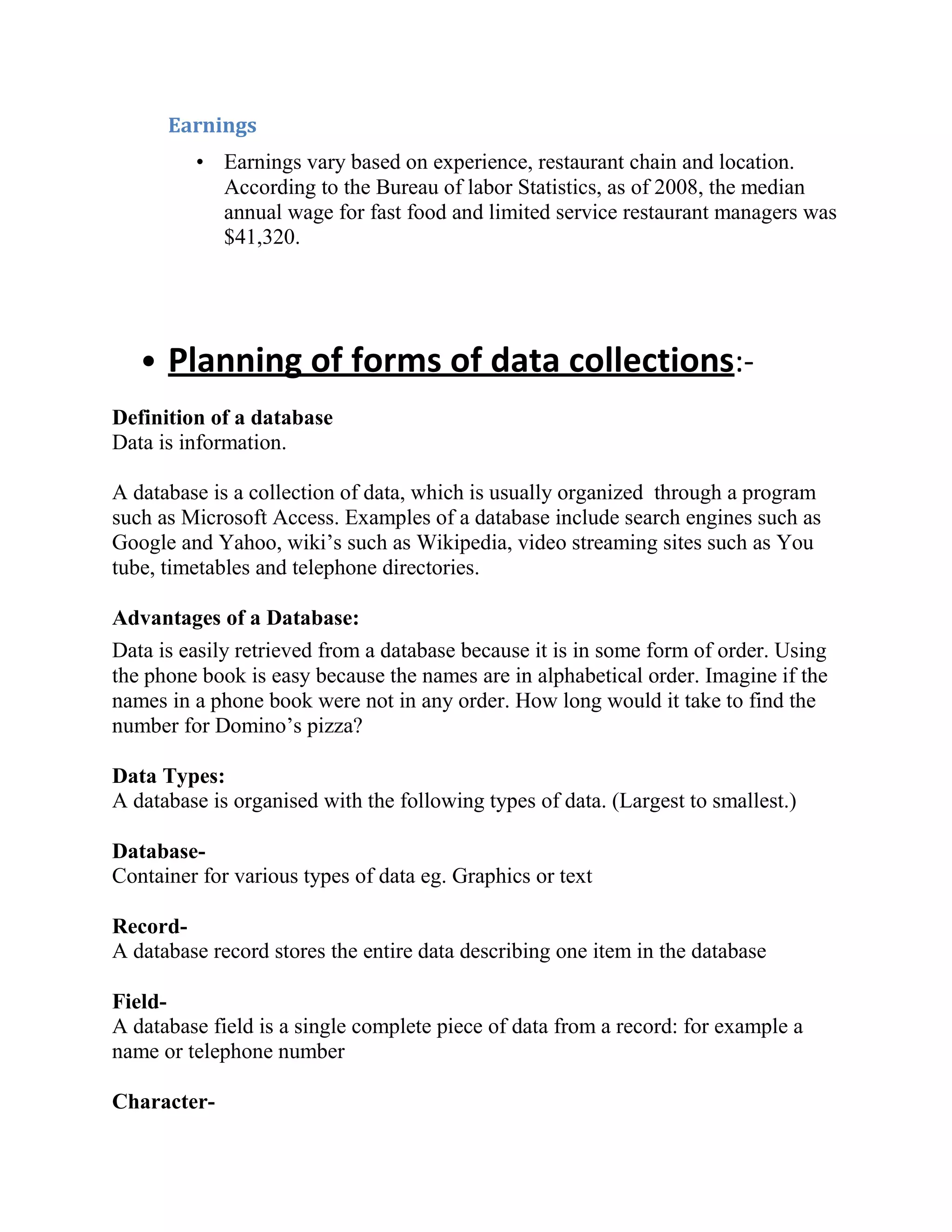 Earnings
         • Earnings vary based on experience, restaurant chain and location.
           According to the Bureau of labor Statistics, as of 2008, the median
           annual wage for fast food and limited service restaurant managers was
           $41,320.




   • Planning of forms of data collections:-
Definition of a database
Data is information.

A database is a collection of data, which is usually organized through a program
such as Microsoft Access. Examples of a database include search engines such as
Google and Yahoo, wiki’s such as Wikipedia, video streaming sites such as You
tube, timetables and telephone directories.

Advantages of a Database:
Data is easily retrieved from a database because it is in some form of order. Using
the phone book is easy because the names are in alphabetical order. Imagine if the
names in a phone book were not in any order. How long would it take to find the
number for Domino’s pizza?

Data Types:
A database is organised with the following types of data. (Largest to smallest.)

Database-
Container for various types of data eg. Graphics or text

Record-
A database record stores the entire data describing one item in the database

Field-
A database field is a single complete piece of data from a record: for example a
name or telephone number

Character-
 