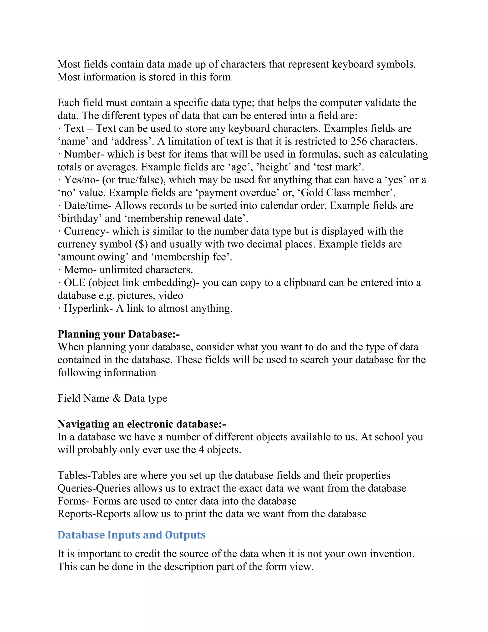 Most fields contain data made up of characters that represent keyboard symbols.
Most information is stored in this form

Each field must contain a specific data type; that helps the computer validate the
data. The different types of data that can be entered into a field are:
· Text – Text can be used to store any keyboard characters. Examples fields are
‘name’ and ‘address’. A limitation of text is that it is restricted to 256 characters.
· Number- which is best for items that will be used in formulas, such as calculating
totals or averages. Example fields are ‘age’, ’height’ and ‘test mark’.
· Yes/no- (or true/false), which may be used for anything that can have a ‘yes’ or a
‘no’ value. Example fields are ‘payment overdue’ or, ‘Gold Class member’.
· Date/time- Allows records to be sorted into calendar order. Example fields are
‘birthday’ and ‘membership renewal date’.
· Currency- which is similar to the number data type but is displayed with the
currency symbol ($) and usually with two decimal places. Example fields are
‘amount owing’ and ‘membership fee’.
· Memo- unlimited characters.
· OLE (object link embedding)- you can copy to a clipboard can be entered into a
database e.g. pictures, video
· Hyperlink- A link to almost anything.

Planning your Database:-
When planning your database, consider what you want to do and the type of data
contained in the database. These fields will be used to search your database for the
following information

Field Name & Data type

Navigating an electronic database:-
In a database we have a number of different objects available to us. At school you
will probably only ever use the 4 objects.

Tables-Tables are where you set up the database fields and their properties
Queries-Queries allows us to extract the exact data we want from the database
Forms- Forms are used to enter data into the database
Reports-Reports allow us to print the data we want from the database
Database Inputs and Outputs
It is important to credit the source of the data when it is not your own invention.
This can be done in the description part of the form view.
 