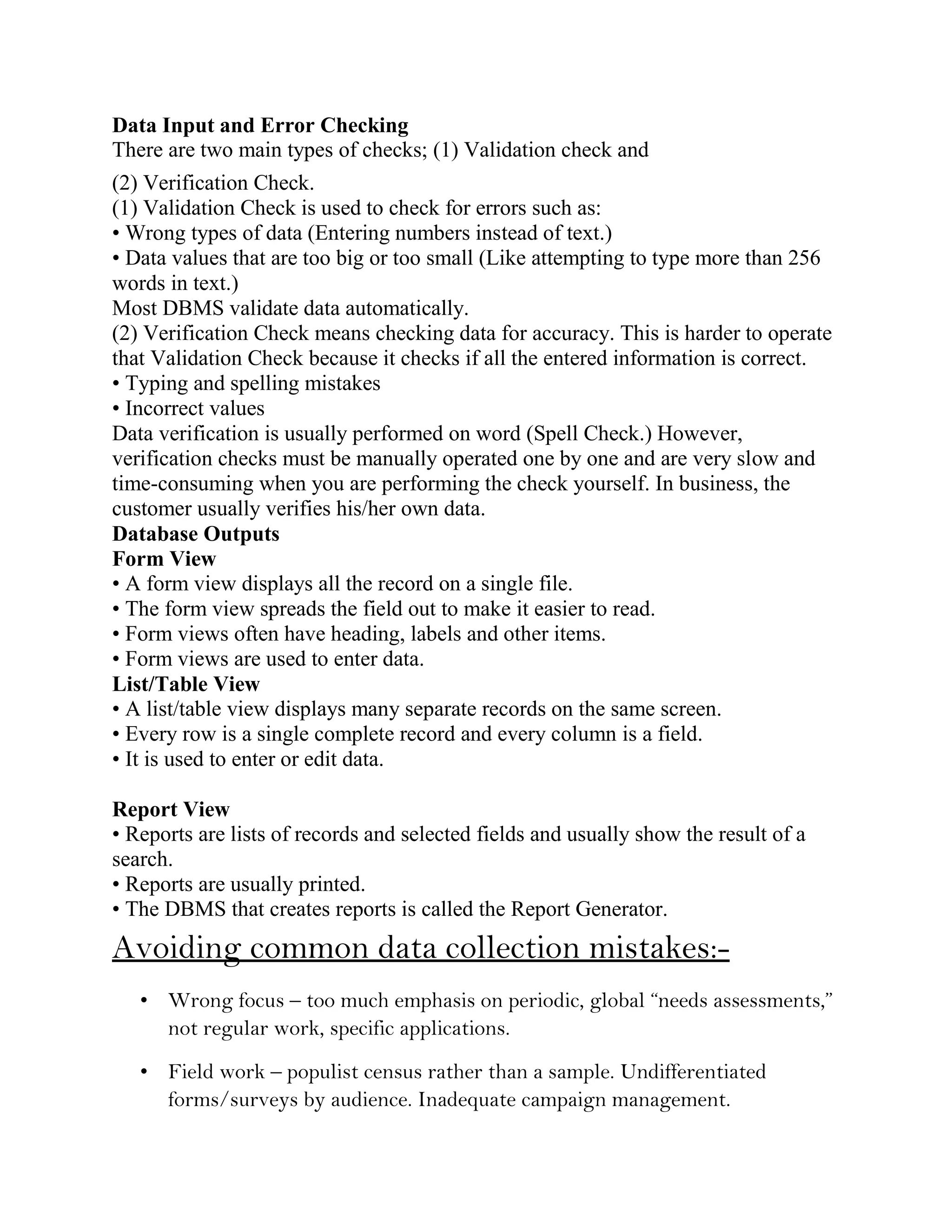 Data Input and Error Checking
There are two main types of checks; (1) Validation check and
(2) Verification Check.
(1) Validation Check is used to check for errors such as:
• Wrong types of data (Entering numbers instead of text.)
• Data values that are too big or too small (Like attempting to type more than 256
words in text.)
Most DBMS validate data automatically.
(2) Verification Check means checking data for accuracy. This is harder to operate
that Validation Check because it checks if all the entered information is correct.
• Typing and spelling mistakes
• Incorrect values
Data verification is usually performed on word (Spell Check.) However,
verification checks must be manually operated one by one and are very slow and
time-consuming when you are performing the check yourself. In business, the
customer usually verifies his/her own data.
Database Outputs
Form View
• A form view displays all the record on a single file.
• The form view spreads the field out to make it easier to read.
• Form views often have heading, labels and other items.
• Form views are used to enter data.
List/Table View
• A list/table view displays many separate records on the same screen.
• Every row is a single complete record and every column is a field.
• It is used to enter or edit data.

Report View
• Reports are lists of records and selected fields and usually show the result of a
search.
• Reports are usually printed.
• The DBMS that creates reports is called the Report Generator.
Avoiding common data collection mistakes:-
   • Wrong focus – too much emphasis on periodic, global “needs assessments,”
     not regular work, specific applications.
   • Field work – populist census rather than a sample. Undifferentiated
     forms/surveys by audience. Inadequate campaign management.
 