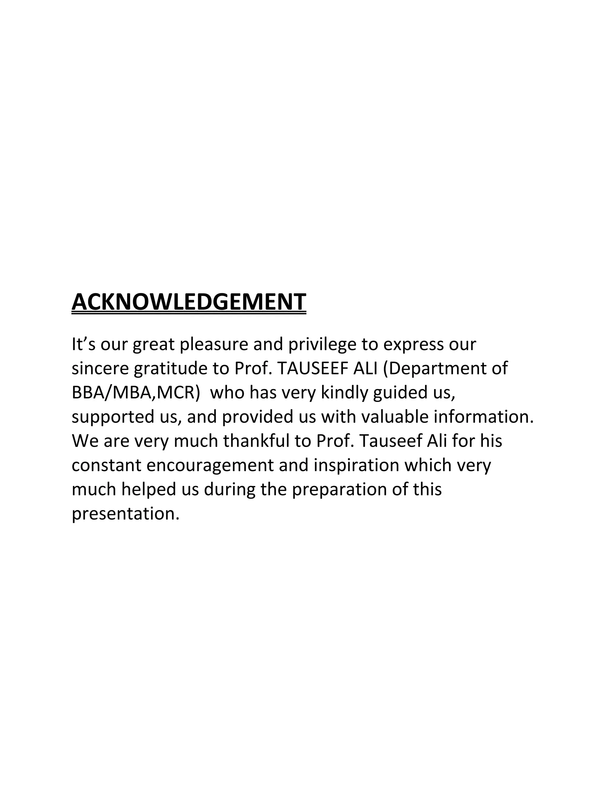 ACKNOWLEDGEMENT
It’s our great pleasure and privilege to express our
sincere gratitude to Prof. TAUSEEF ALI (Department of
BBA/MBA,MCR) who has very kindly guided us,
supported us, and provided us with valuable information.
We are very much thankful to Prof. Tauseef Ali for his
constant encouragement and inspiration which very
much helped us during the preparation of this
presentation.
 
