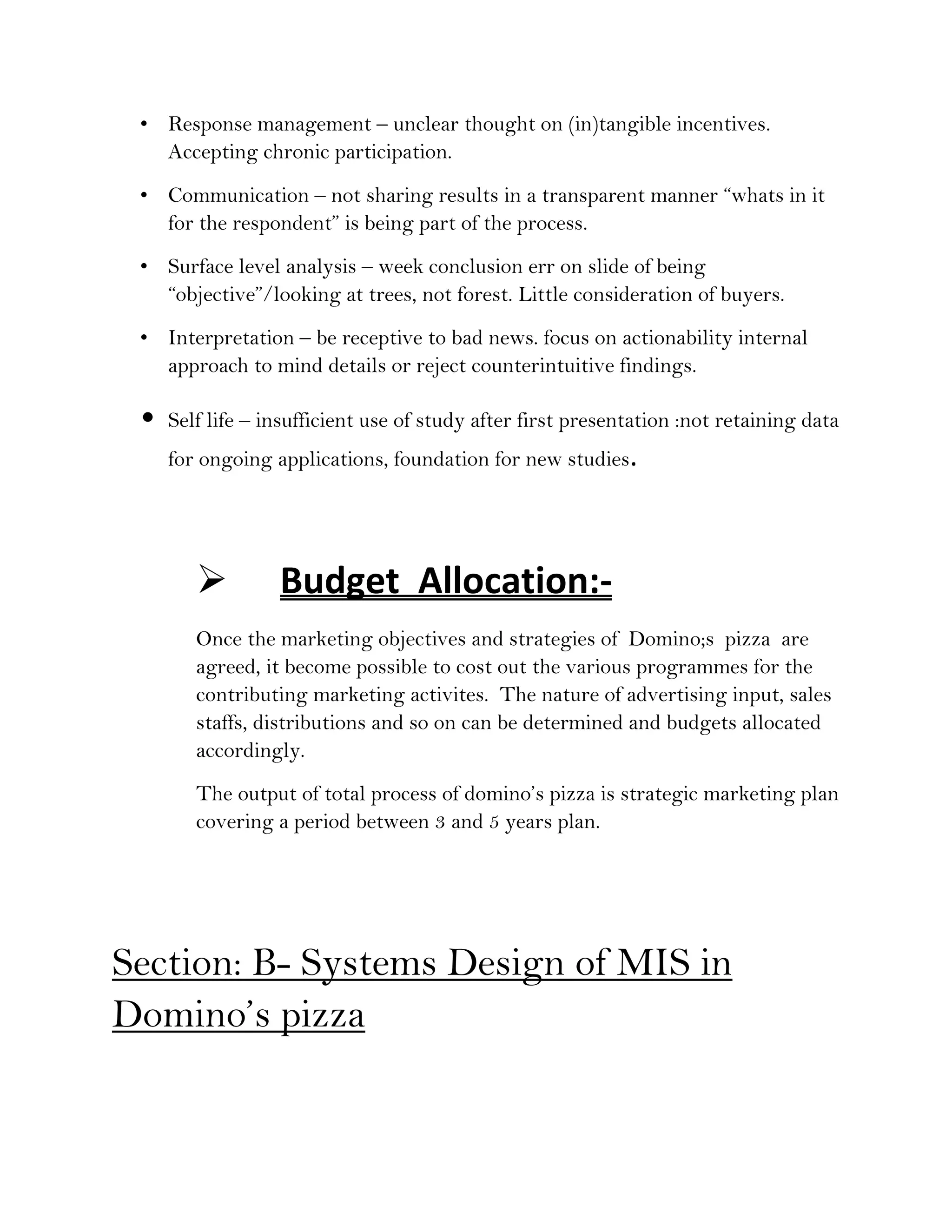 • Response management – unclear thought on (in)tangible incentives.
   Accepting chronic participation.
 • Communication – not sharing results in a transparent manner “whats in it
   for the respondent” is being part of the process.
 • Surface level analysis – week conclusion err on slide of being
   “objective”/looking at trees, not forest. Little consideration of buyers.
 • Interpretation – be receptive to bad news. focus on actionability internal
   approach to mind details or reject counterintuitive findings.

 •   Self life – insufficient use of study after first presentation :not retaining data
     for ongoing applications, foundation for new studies.




                 Budget Allocation:-
        Once the marketing objectives and strategies of Domino;s pizza are
        agreed, it become possible to cost out the various programmes for the
        contributing marketing activites. The nature of advertising input, sales
        staffs, distributions and so on can be determined and budgets allocated
        accordingly.
        The output of total process of domino’s pizza is strategic marketing plan
        covering a period between 3 and 5 years plan.




Section: B- Systems Design of MIS in
Domino’s pizza
 