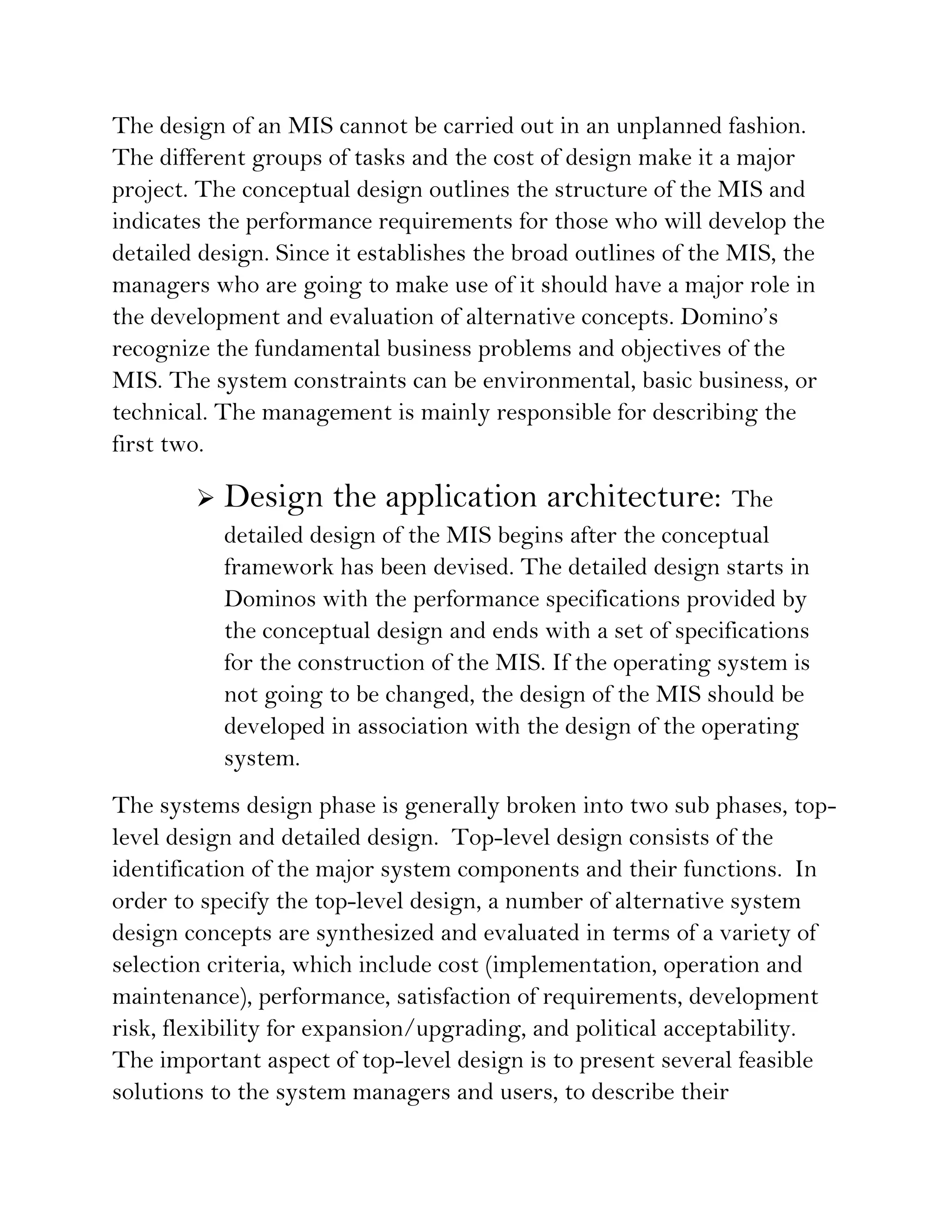 The design of an MIS cannot be carried out in an unplanned fashion.
The different groups of tasks and the cost of design make it a major
project. The conceptual design outlines the structure of the MIS and
indicates the performance requirements for those who will develop the
detailed design. Since it establishes the broad outlines of the MIS, the
managers who are going to make use of it should have a major role in
the development and evaluation of alternative concepts. Domino’s
recognize the fundamental business problems and objectives of the
MIS. The system constraints can be environmental, basic business, or
technical. The management is mainly responsible for describing the
first two.

           Design the application architecture: The
            detailed design of the MIS begins after the conceptual
            framework has been devised. The detailed design starts in
            Dominos with the performance specifications provided by
            the conceptual design and ends with a set of specifications
            for the construction of the MIS. If the operating system is
            not going to be changed, the design of the MIS should be
            developed in association with the design of the operating
            system.
The systems design phase is generally broken into two sub phases, top-
level design and detailed design. Top-level design consists of the
identification of the major system components and their functions. In
order to specify the top-level design, a number of alternative system
design concepts are synthesized and evaluated in terms of a variety of
selection criteria, which include cost (implementation, operation and
maintenance), performance, satisfaction of requirements, development
risk, flexibility for expansion/upgrading, and political acceptability.
The important aspect of top-level design is to present several feasible
solutions to the system managers and users, to describe their
 